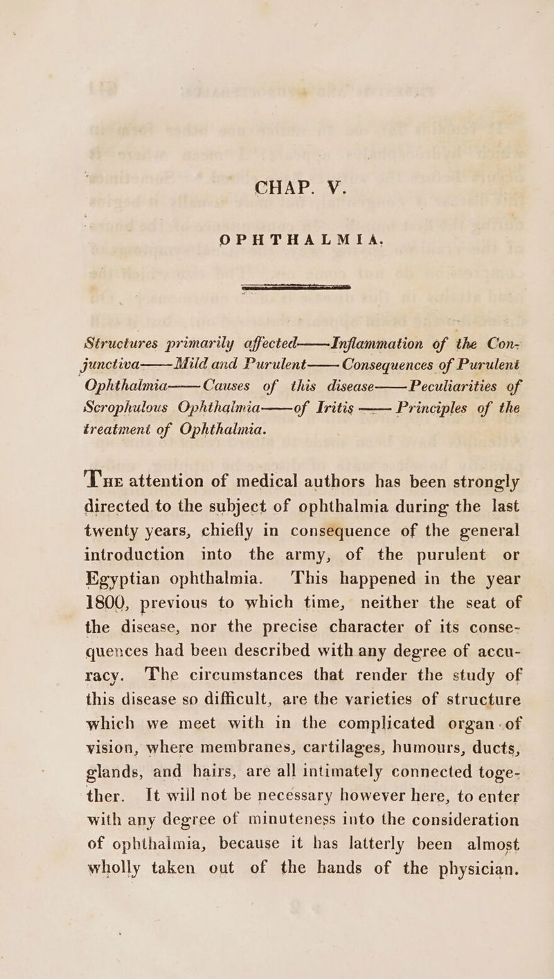 CHAP. V. OPHTHALMIA. Structures primarily affected——Inflammation of the Con- junctiva——Mild and Purulent Consequences of Purulent Ophthalmia Causes of this disease Peculiarities of Scrophulous Ophthalmia of Iritis Principles of the treatment of Ophthalmia. Tue attention of medical authors has been strongly directed to the subject of ophthalmia during the last twenty years, chiefly in consequence of the general introduction into the army, of the purulent or Egyptian ophthalmia. This happened in the year 1800, previous to which time, neither the seat of the disease, nor the precise character of its conse- quences had been described with any degree of accu- racy. The circumstances that render the study of this disease so difficult, are the varieties of structure which we meet with in the complicated organ of vision, where membranes, cartilages, humours, ducts, glands, and hairs, are all intimately connected toge- ther. It will not be necessary however here, to enter with any degree of minuteness into the consideration of ophthaimia, because it has latterly been almost wholly taken out of the hands of the physician.