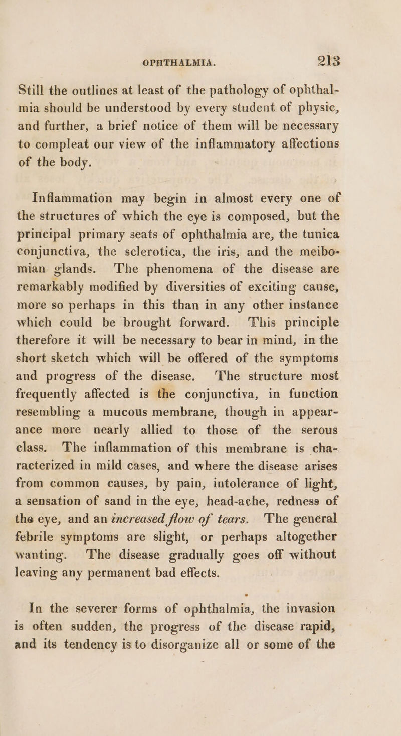 Still the outlines at least of the pathology of ophthal- mia should be understood by every student of physic, and further, a brief notice of them will be necessary to compleat our view of the inflammatory affections of the body. Inflammation may begin in almost every one of the structures of which the eye is composed, but the principal primary seats of ophthalmia are, the tunica conjunctiva, the sclerotica, the iris, and the meibo- mian glands. The phenomena of the disease are remarkably modified by diversities of exciting cause, more so perhaps in this than in any other instance which could be brought forward. ‘This principle therefore it will be necessary to bear in mind, in the short sketch which will be offered of the symptoms and progress of the disease. The structure most frequently affected is the conjunctiva, in function resembling a mucous membrane, though in appear- ance more nearly allied to those of the serous class. The inflammation of this membrane is cha- racterized in mild cases, and where the disease arises from common causes, by pain, intolerance of light, a sensation of sand in the eye, head-ache, redness of the eye, and an zncreased flow of tears. The general febrile symptoms are slight, or perhaps altogether wanting. The disease gradually goes off without leaving any permanent bad effects. In the severer forms of ophthalmia, the invasion is often sudden, the progress of the disease rapid, and its tendency is to disorganize all or some of the