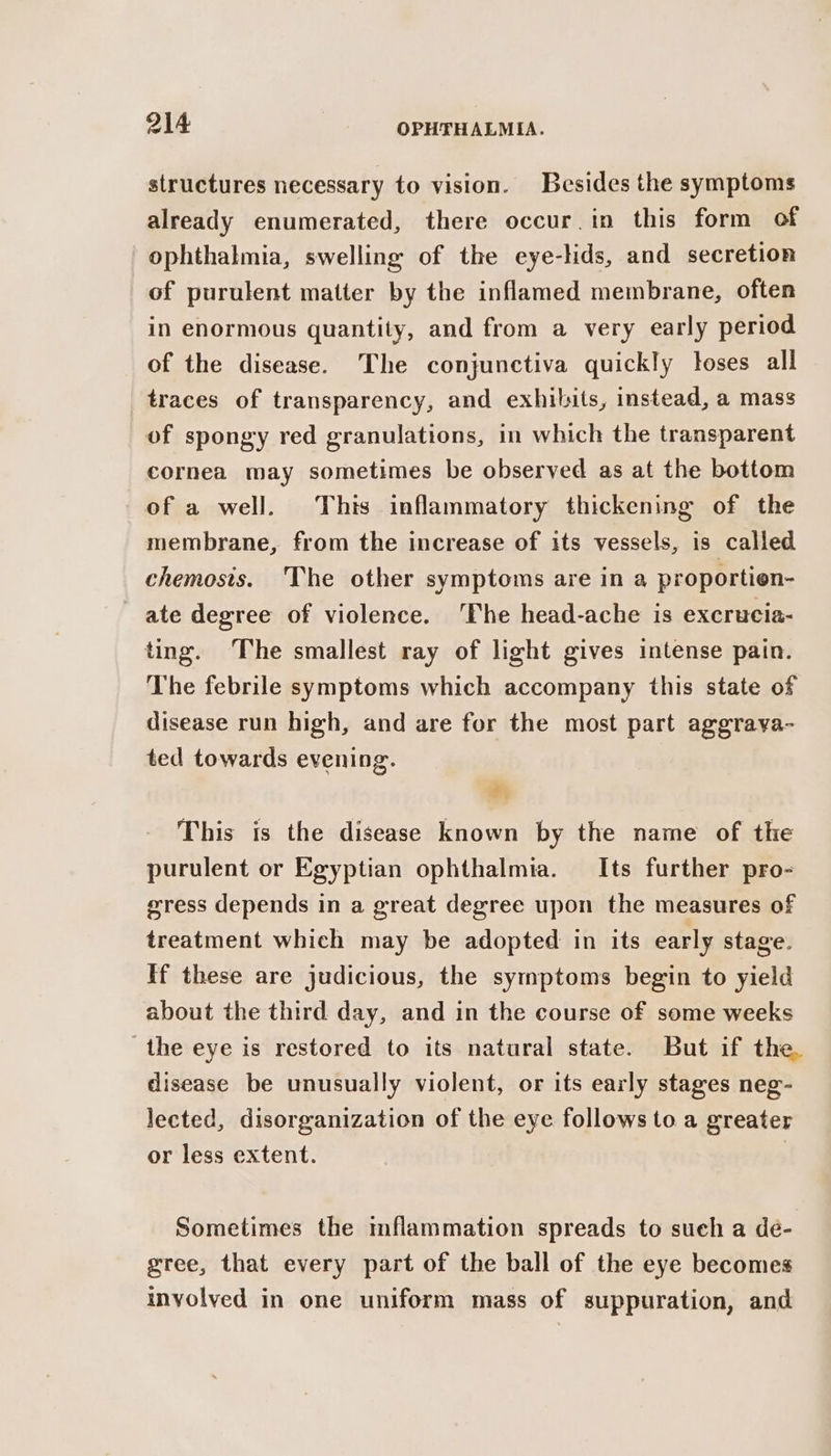 structures necessary to vision. Besides the symptoms already enumerated, there occur.in this form of ophthalmia, swelling of the eye-hds, and secretion of purulent matter by the inflamed membrane, often in enormous quantity, and from a very early period of the disease. The conjunctiva quickly toses all traces of transparency, and exhibits, instead, a mass of spongy red granulations, in which the transparent cornea may sometimes be observed as at the bottom of a well. This inflammatory thickening of the membrane, from the increase of its vessels, is called chemosis. The other symptoms are in a proportion- ate degree of violence. ‘The head-ache is excrucia- ting. The smallest ray of light gives intense pain. The febrile symptoms which accompany this state of disease run high, and are for the most part aggrava- ted towards evening. This is the disease known by the name of the purulent or Egyptian ophthalmia. Its further pro- eress depends in a great degree upon the measures of treatment which may be adopted in its early stage. If these are judicious, the symptoms begin to yield about the third day, and in the course of some weeks the eye is restored to its natural state. But if the. disease be unusually violent, or its early stages neg- lected, disorganization of the eye follows to a greater or less extent. | Sometimes the mflammation spreads to such a de- gree, that every part of the ball of the eye becomes involved in one uniform mass of suppuration, and