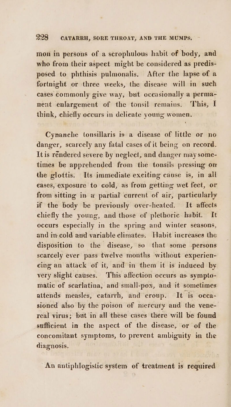 mon in persons of a scrophulous habit of body, and who from their aspect might be considered as predis- posed to phthisis pulmonalis. After the lapse of a fortnight or three weeks, the disease will in such cases commonly give way, but oceasionally a perma- ment enlargement of the tonsil remains. ‘This, I think, chiefly occurs in delicate young women. Cynanche tonsillaris ts a disease of littke or no danger, scarcely any fatal cases of it being on record. It is rendered severe by neglect, and danger may some- times be apprehended from the tonsils pressing on the glottis. Its immediate exeiting cause is, in all eases, exposure to cold, as from getting wet feet, or from sitting in a partial current of air, particularly if the body be previously over-heated. It affects chiefly the young, and those of plethoric habit. It occurs especially in the spring and winter seasons, and in: cold and variable climates. Habit increases the disposition to the disease, so that some persons scarcely ever pass twelve months without experien- eing an attack of it, and in them it is induced by very slight causes. This affection occurs as: sympto- matic of scarlatina, and small-pox, and it sometimes attends measles, catarrh, and croup. It is occa- sioned also by the poison of mercury and the vene- real virus; but in all these cases there will be found sufficient im the aspect of the disease, or of the concomitant symptoms, to prevent ambiguity m the diagnosis. An antiphlogistic system of treatment is required