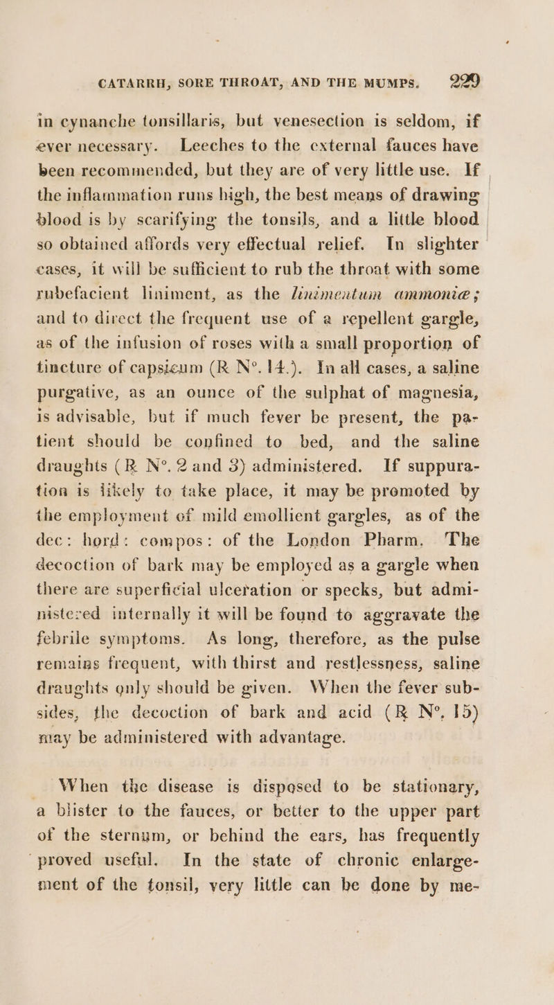 in cynanche tonsillaris, but yenesection is seldom, if ever necessary. Leeches to the external fauces have been recommended, but they are of very little use. If the inflammation runs high, the best means of drawing blood is by scarifying the tonsils, and a little bloed so obtained affords very effectual relief. In slighter_ eases, it will be sufficient to rub the throat with some rubefacient liniment, as the /inzmeutum ammonie ; and to direct the frequent use of a repellent gargle, as of the infusion of roses with a small proportion of tincture of capsicum (R N°. 14.). Tn all cases, a saline purgative, as an ounce of the sulphat of magnesia, is advisable, but if much fever be present, the pa- tient should be confined to bed, and the saline draughts (R N°. 2 and 3) administered. If suppura- tion is iikely to take place, 1t may be promoted by the employment of mild emollient gargles, as of the dec: hord: compos: of the London Pharm. The decoction of bark may be employed as a gargle when there are superficial ulceration or specks, but admi- nistezed internally it will be found to aggravate the febrile symptoms. As long, therefore, as the pulse remains frequent, with thirst and restlessness, saline draughts gnly should be given. When the fever sub- sides, the decoction of bark and acid (RK N?, 15) nay be administered with advantage. When the disease is dispqsed to be stationary, a blister to the fauces, or better to the upper part of the sternum, or behind the ears, has frequently proved useful. In the state of chronic enlarge- ment of the tonsil, very little can be done by me-