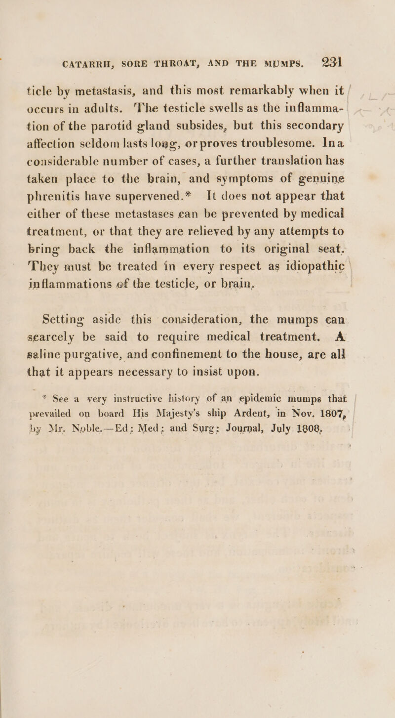 ticle by metastasis, and this most remarkably when it / occurs in adults. The testicle swells as the inflamma- tion of the parotid gland subsides, but this secondary affection seldom lasts logg, or proves troublesome. Ina considerable number of cases, a further translation has taken place to the brain, and symptoms of genuine phrenitis have supervened.* It does not appear that either of these metastases can be prevented by medical treatment, or that they are relieved by any attempts to bring back the inflammation to its original seat. They must be treated in every respect as idiopathic inflammations ef the testicle, or brain. | Setting aside this consideration, the mumps ean searcely be said to require medical treatment. A saline purgative, and confinement to the house, are all that it appears necessary to insist upon. * See a very instructive history of an epidemic mumps that prevailed on board His Majesty’s ship Ardent, in Nov. 1807, by Myr. Noble.—Ed: Med; and Surg; Journal, July 1808.