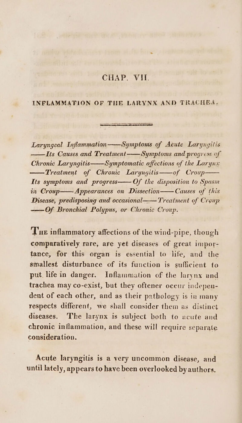 INFLAMMATION OF THE LARYNX AND TRACHEA. Laryngeal Inflammation Symptoms of Acute Laryngitis Its Causes and Treatment Symptoms and progress of Chronic Laryngitis Symptomatic affections of the Larynx Treatment of Chronic Laryngitis of Croup Tis symptoms and progress Of the disposition to Spasn az Croup Appearances on Dissection Causes of this Disease, predisposeng and occasional—— Treatment of Creup ——Of Bronchial Polypus, or Chronic Croup. Tue inflammatory affections of the wind-pipe, though comparatively rare, are yet diseases of great impor- tance, for this organ is essential to life, and the smallest disturbance of its function is sufficient to put lifein danger. Inflammation of the larynx and trachea may co-exist, but they oftener occur indepen- dent of each other, and as their pathology is iu many respects different, we shall consider them as distinct diseases. The larynx is subject both to acute and chronic inflammation, and these will require separate consideration. Acute laryngitis is a yery uncommon disease, and until lately, appears to have been overlooked by authors.