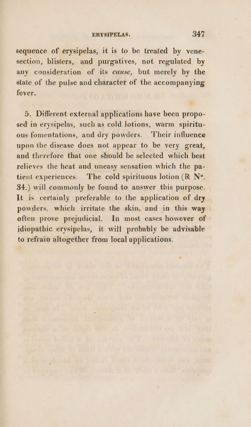 sequence of erysipelas, it is to be treated by vene- section, blisters, and purgatives, not regulated by any consideration of its cause, but merely by the state of the pulse and character of the accompanying fever. 5. Different external applications have been propo- sed in erysipelas, such as cold lotions, warm spiritu- ous fomentations, and dry powders. ‘Their influence upon the disease does not appear to be very great, and therefore that one should be selected which best relieves the heat and uneasy sensation which the pa- tient experiences. The cold spirituous lotion (R N°. 34.) will commonly be found to answer this purpose. It is certainly preferable to the application of dry powders, which irritate the skin, and in this way often prove prejudicial. In most cases however of idiopathic erysipelas, it will probably be advisable to refrain altogether from local applications.