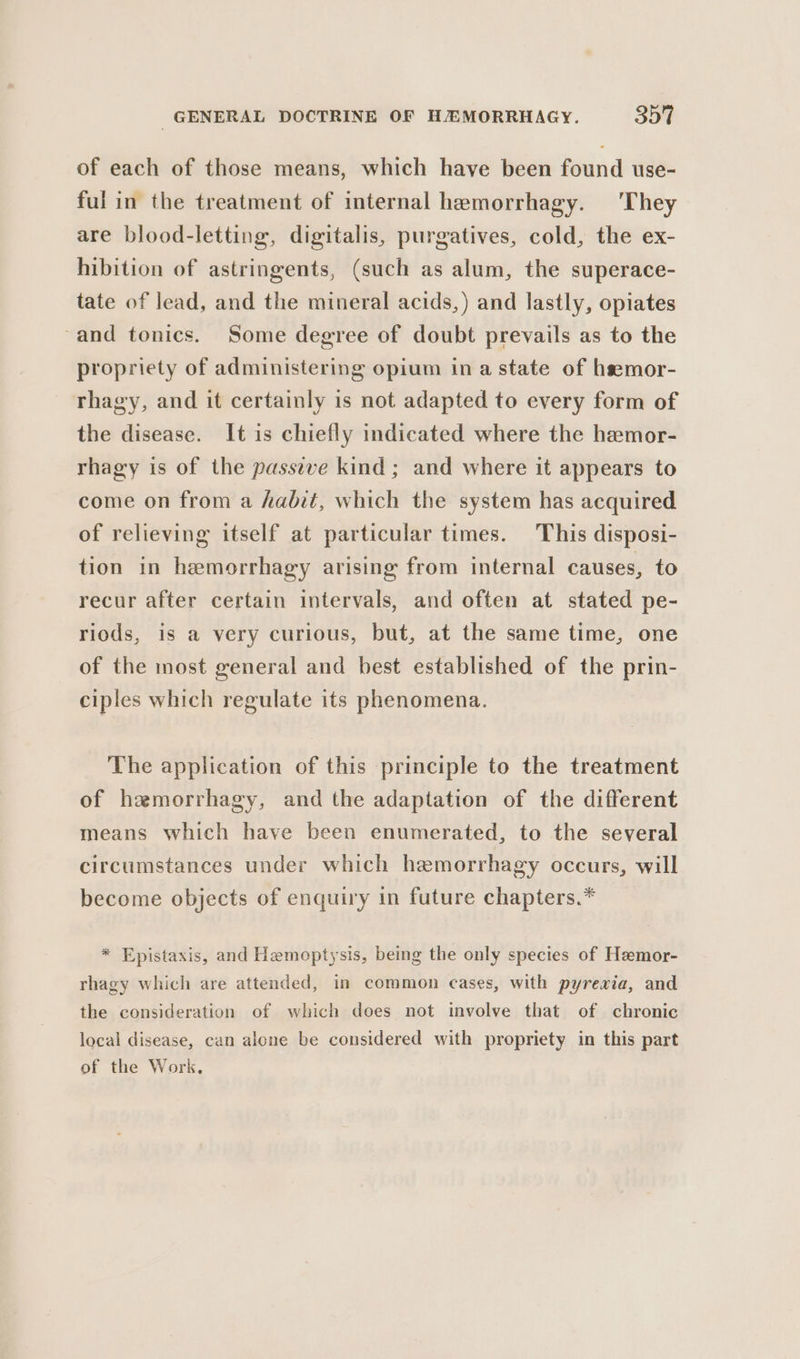 of each of those means, which have been found use- ful in the treatment of internal hemorrhagy. ‘They are blood-letting, digitalis, purgatives, cold, the ex- hibition of astringents, (such as alum, the superace- tate of lead, and the mineral acids,) and lastly, opiates -and tonics. Some degree of doubt prevails as to the propriety of administering opium ina state of hsemor- rhagy, and it certainly is not adapted to every form of the disease. It is chiefly indicated where the hemor- rhagy is of the passeve kind; and where it appears to come on from a habit, which the system has acquired of relieving itself at particular times. This disposi- tion in hemorrhagy arising from internal causes, to recur after certain intervals, and often at stated pe- riods, is a very curious, but, at the same time, one of the most general and best established of the prin- ciples which regulate its phenomena. The application of this principle to the treatment of hemorrhagy, and the adaptation of the different means which have been enumerated, to the several circumstances under which hemorrhagy occurs, will become objects of enquiry in future chapters.* * Epistaxis, and Hemoptysis, being the only species of Hzmor- rhagy which are attended, in common cases, with pyrexia, and the consideration of which does not involve that of chronic local disease, can alone be considered with propriety in this part of the Work.