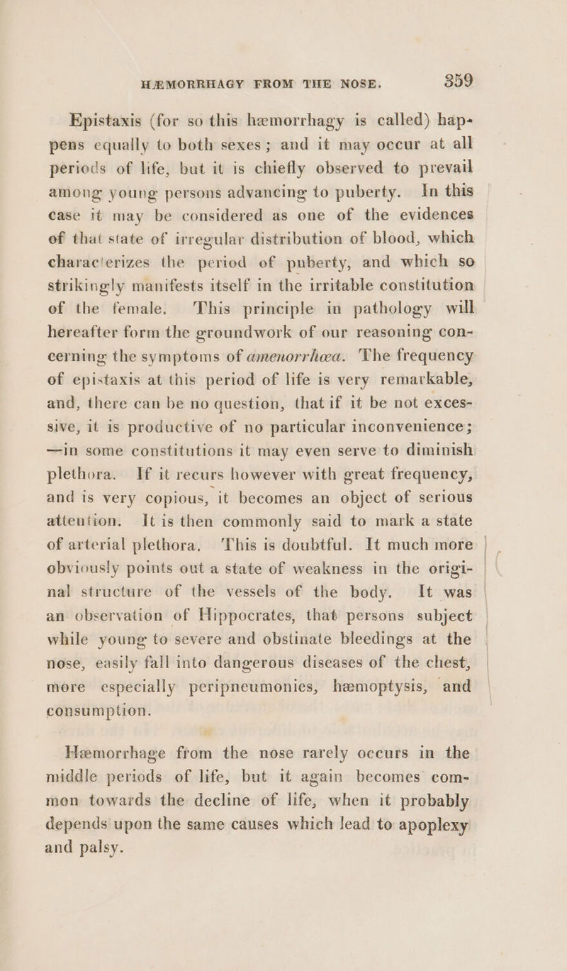 Epistaxis (for so this hemorrhagy is called) hap- pens equally to both sexes; and it may occur at all periods of life, but it is chiefly observed to prevail among young persons advancing to puberty. In this case it may be considered as one of the evidences of that state of irregular distribution of blood, which characierizes the period of puberty, and which so strikingly manifests itself in the irritable constitution of the female. This principle in pathology will hereafter form the groundwork of our reasoning con- cerning the symptoms of amenorrhea. The frequency of epistaxis at this period of life is very remarkable, and, there can be no question, that if it be not exces- sive, it is productive of no particular inconvenience; —in some constitutions it may even serve to diminish plethora. If it recurs however with great frequency, and is very copious, it becomes an object of serious attention. Itis then commonly said to mark a state obviously points out a state of weakness in the origi- | nal structure of the vessels of the body. It was | an observation of Hippocrates, that persons subject — while young to severe and obstinate bleedings at the nose, easily fall into dangerous diseases of the chest, more especially peripneumonies, hemoptysis, and consumption. Hemorrhage from the nose rarely occurs in the middle periods of life, but it again becomes com- mon towards the decline of life, when it probably depends upon the same causes which lead to apoplexy and palsy.