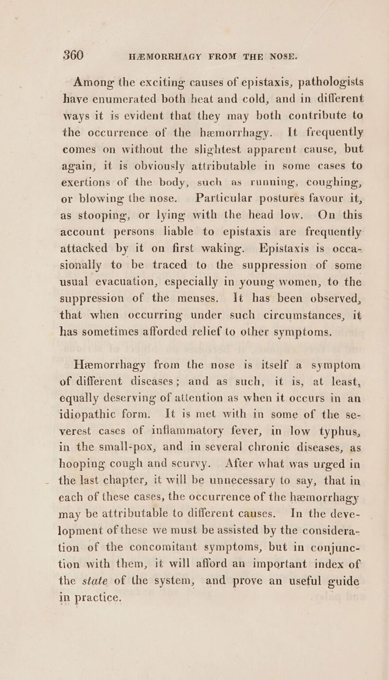 Among: the exciting causes of epistaxis, pathologists have enumerated both heat and cold, and in different ways it is evident that they may both contribute to the occurrence of the hemorrhagy. It frequently comes on without the slightest apparent cause, but again, it is obviously attributable in some cases to exertions of the body, such as running, coughing, or blowing the nose. Particular postures favour it, as stooping, or lying with the head low. On this account persons lable to epistaxis are frequently attacked by it on first waking. Epistaxis is occa- sionally to be traced to the suppression of some usual evacuation, especially in young women, to the suppression of the menses. It has been observed, that when occurring under such circumstances, it has sometimes afforded relief to other symptoms, Hemorrhagy from the nose is itself a symptom of different diseases; and as such, it is, at least, equally deserving of attention as when it occurs in an idiopathic form. It is met with in some of the se- verest cases of inflammatory fever, in low typhus, in the small-pox, and in several chronic diseases, as hooping cough and scurvy. After what was urged in the last chapter, it will be unnecessary to say, that in each of these cases, the occurrence of the hemorrhagy may be attributable to different causes. In the deve- lopment of these we must be assisted by the considera- tion of the concomitant symptoms, but in conjunc- tion with them, it will afford an important index of the state of the system, and prove an useful guide in practice. | iq bi