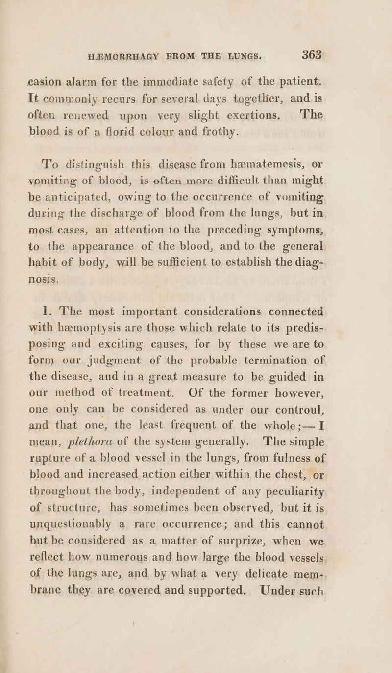 casion alarm for the immediate safety of the patient. It commoniy recurs for several days togetlier, and is often renewed upon very slight exertions, ‘The blood is of a florid colour and frothy. To distinguish this disease from hamatemesis, or vomiting of blood, is often more difficult than might be anticipated, owing to the occurrence of vomiting during the discharge of blood from the lungs, but in most cases, an attention to the preceding symptoms, to the appearance of the blood, and to the general habit of body, will be sufficient to establish the diag- nosis, 1. The most important considerations connected with hemoptysis are those which relate to its predis- posing and exciting causes, for by these we are to form our judgment of the probable termination of the disease, and in a great measure to be guided in our method of treatment. Of the former however, one only can be considered as under our controul, and that one, the least frequent of the whole ;— I mean, plethora of the system generally. The simple rupture of a blood vessel in the lungs, from fulness of blood and increased action either within the chest, or throughout the body, independent of any peculiarity of structure, has sometimes been observed, but it is unquestionably a rare occurrence; and this cannot but be considered as a matter of surprize, when we. reflect how numerous and how large the blood vessels. of the lungs are, and by what a very delicate mem- brane they are covered and supported. Under such