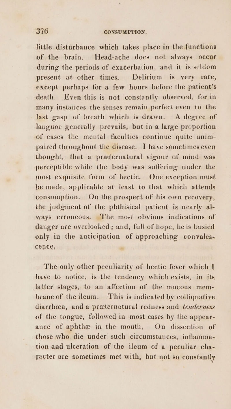 little disturbance which takes place in the functions of the brain. Head-ache does not always occur during the periods of exacerbation, and it is seldom present at other times. Delirium is very rare, except perhaps for a few hours before the patient’s death) Even this is not constantly observed, for in many instances the senses remain perfect even to the last gasp of breath which is drawn. A degree of Janguor generally prevails, but in a large proportion of cases the mental faculties continue quite unim- paired throughout the disease. I have sometimes even thought, that a preternatural vigour of mind was perceptible while the body was suffering under the most exquisite form of hectic. One exception must be made, applicable at least to that which attends consumption. On ihe prospect of his own recovery, the judgment of the phthisical patient is nearly al- ways erroneous. The most obvious indications of danger are overlooked ; and, full of hope, he is busied only in the anticipation of approaching convales- cence. | | The only other peculiarity of hectic fever which I have to notice, is the tendency which exists, in its latter stages, to an affection of the mucous mem- brane of the ileum. This is indicated by colliquative diarrhoea, and a preternatural redness and tenderness of the tongue, followed in most cases by the appear- ance of aphthe in the mouth, On dissection of those who die under such circumstances, inflamma- tion and ulceration of the ileum of a peculiar cha- yacter are sometimes met with, but not so constantly