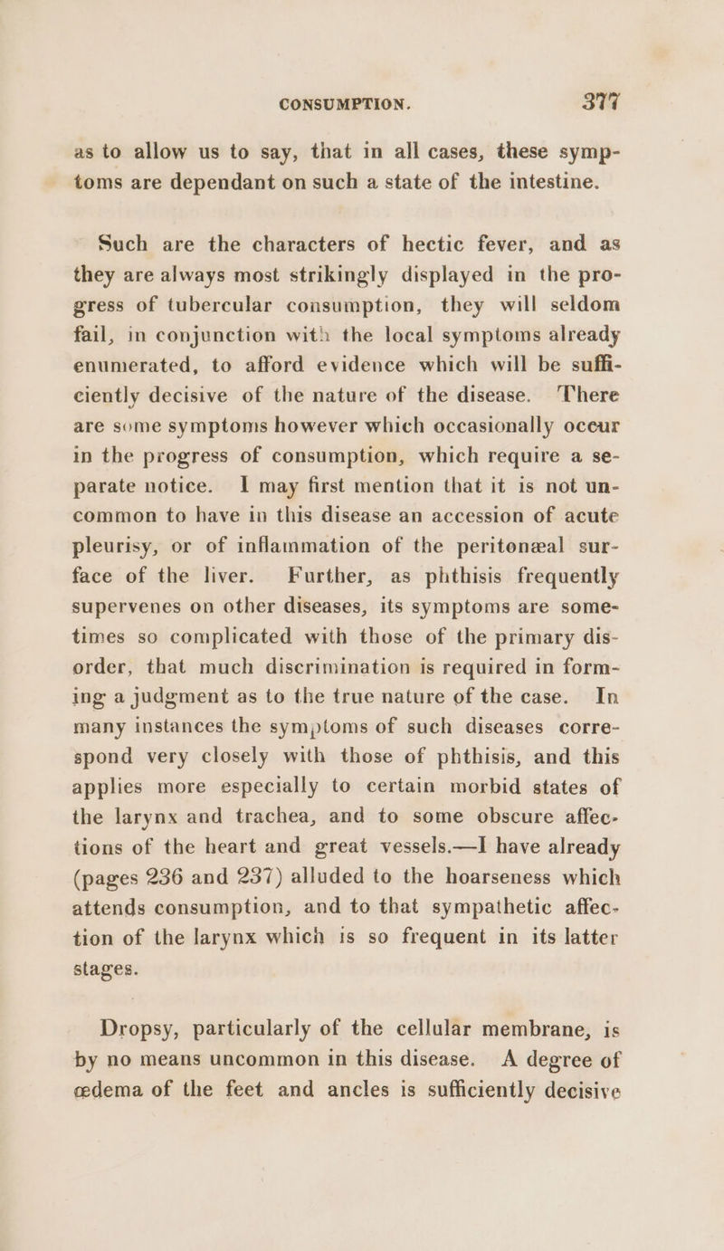 as to allow us to say, that in all cases, these symp- toms are dependant on such a state of the intestine. Such are the characters of hectic fever, and as they are always most strikingly displayed in the pro- gress of tubercular consumption, they will seldom fail, in conjunction with the local symptoms already enumerated, to afford evidence which will be suffi- ciently decisive of the nature of the disease. ‘There are some symptoms however which occasionally oceur in the progress of consumption, which require a se- parate notice. I may first mention that it is not un- common to have in this disease an accession of acute pleurisy, or of inflammation of the peritoneal sur- face of the liver. Further, as phthisis frequently supervenes on other diseases, its symptoms are some- times so complicated with those of the primary dis- order, that much discrimination is required in form- ing a judgment as to the true nature of the case. In many instances the symptoms of such diseases corre- spond very closely with those of phthisis, and this applies more especially to certain morbid states of the larynx and trachea, and to some obscure affec- tions of the heart and great vessels.—I have already (pages 236 and 237) alluded to the hoarseness which attends consumption, and to that sympathetic affec- tion of the larynx which is so frequent in its latter stages. Dropsy, particularly of the cellular membrane, is by no means uncommon in this disease. A degree of cedema of the feet and ancles is sufficiently decisive