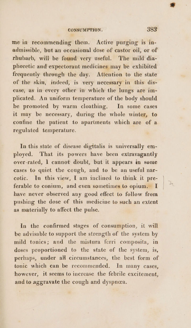 me in recommending them. Active purging Is in- admissible, but an occasional dose of castor oil, or of rhubarb, will be found very useful. The mild dia- phoretic and expectorant medicines may be exhibited frequently through the day. Attention to the state of the skin, indeed, is very necessary in this dis- ease, as in every other in which the lungs are im- plicated. An uniform temperature of the body should be promoted by warm cloathing. In some cases it may be necessary, during the whole winter, te confine the patient to apartments which are of a regulated temperature. In this state of disease digitalis is universally em- ployed. That its powers have been extravagantly over-rated, 1 cannot doubt, but it appears in seme cases to quiet the cough, and to be an useful nar- cotic. In this view, f am inclined to think it pre- ferable to conium, and even sometimes to opium. I have never observed any good effect to follow from pushing the dose of this medicine to such an extent as materially to affect the pulse. In the confirmed stages of consumption, it will be advisable to support the strength of the system by mild tonics; and the mistura ferri composita, in doses proportioned to the state of the system, is, perhaps, under all circumstances, the best form of tonic which can be recommended. In many cases, however, it seems to increase the febrile excitement, and to aggravate the cough and dyspnea.