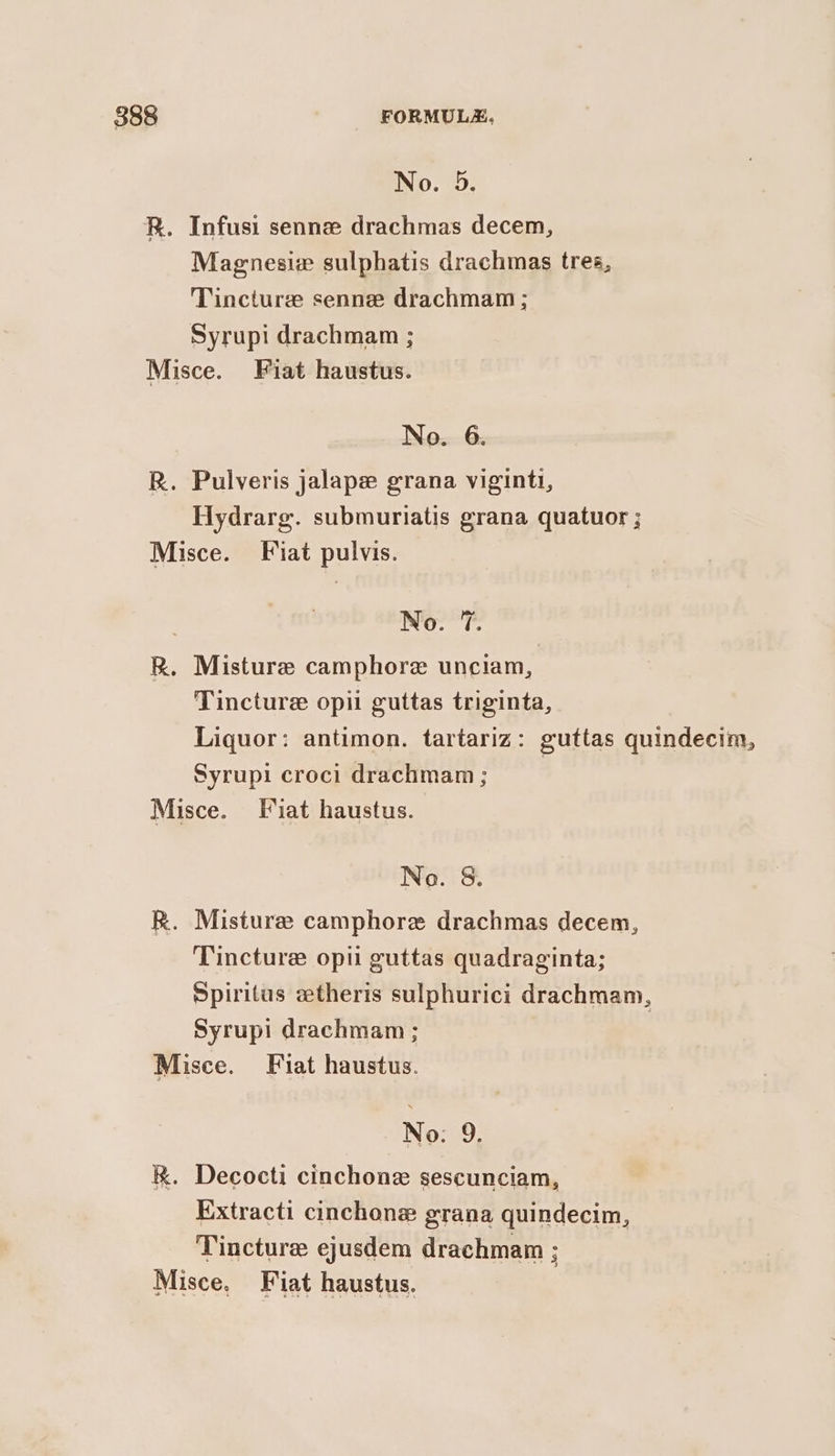 No. 5. R. Infusi senne drachmas decem, Magnesiz sulphatis drachmas tres, Tincture senne drachmam ; Syrupi drachmam ; Misce. Fiat haustus. No. 6. R. Pulveris jalape grana viginti, Hydrarg. submuriatis grana quatuor ; Misce. Fiat pulvis. No. 7. R. Misture camphore unciam, Tincture opi guttas triginta, Liquor: antimon. tartariz: guttas quindecim, Syrupi croci drachmam; Misce. Fiat haustus. No. &amp;. R. Misturee camphore drachmas decem, Tincture opil guttas quadraginta; Spiritus ztheris sulphurici drachmam, Syrup! drachmam ; | Misce. Fiat haustus. No: 9. R. Decocti cinchone sescunciam, Extracti cinchone grana quindecim, Tincture ejusdem drachmam : Misce, Fiat haustus.