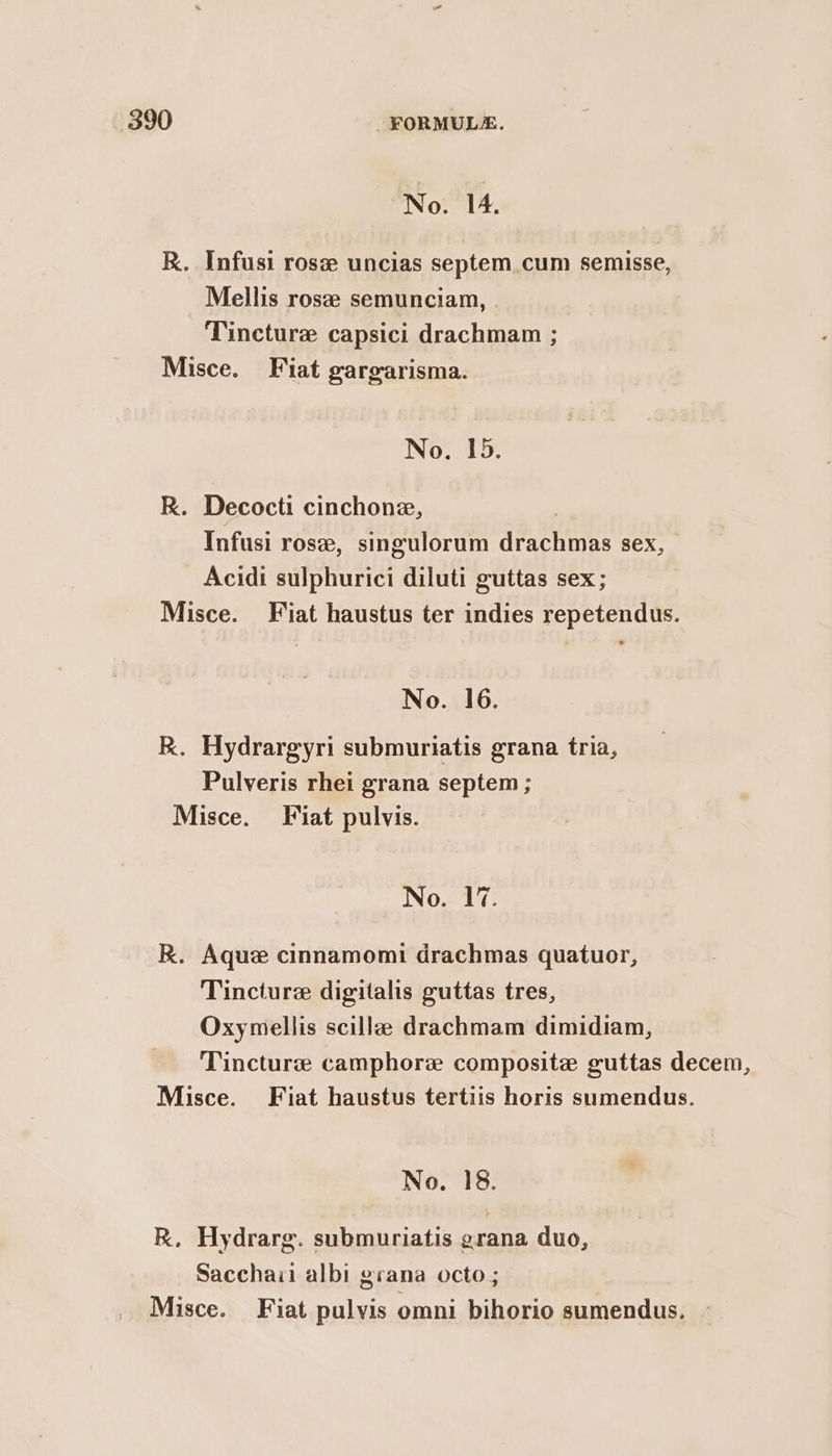 No. 14. R. Infusi rose uncias septem cum semisse, Mellis rose semunciam, Tincture capsici drachmam ; Misce. Fiat gargarisma. No. 15. R. Decocti cinchone, | Infusi rose, singulorum drachmas sex, Acidi sulphurici diluti guttas sex; Misce. Fiat haustus ter indies repetendus. No. 16. R. Hydrargyri submuriatis grana tria, Pulveris rhei grana septem ; Misce. Fiat pulvis. No. 17. R. Aque cinnamomi drachmas quatuor, Tincture digitalis guttas tres, Oxymellis scille drachmam dimidiam, Tincture camphor composite guttas decem, Misce. Fiat haustus tertiis horis sumendus. No. 18. R. Hydrarg. submuriatis grana duo, Sacchaii albi grana octo ; Misce. Fiat pulvis omni bihorio sumendus.