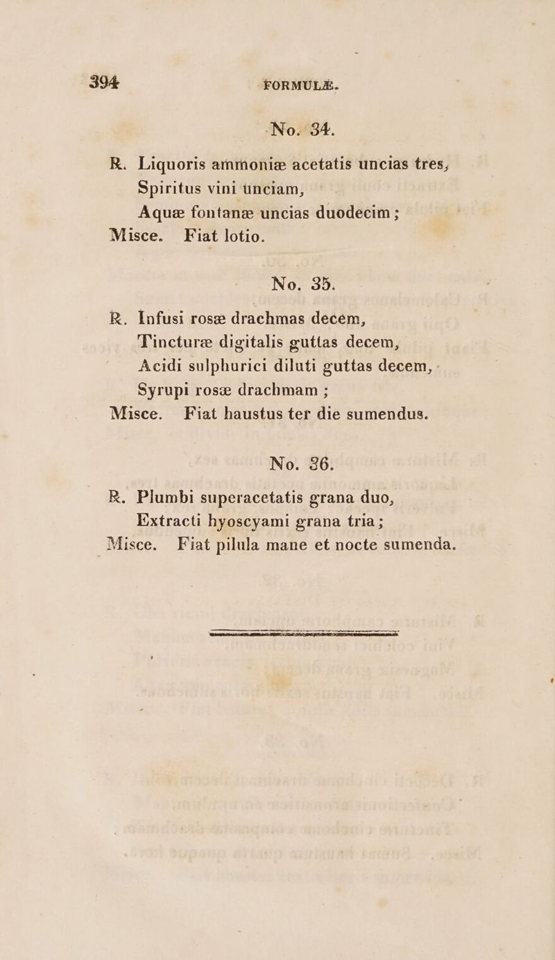 No. 34. R. Liquoris ammonie acetatis uncias tres, Spiritus vini unciam, Aque fontane uncias duodecim ; Misce. Fiat lotio. No. 35. R. Infusi ros# drachmas decem, Tincture digitalis guttas decem, Acidi sulphurici diluti guttas decem, : Syrupi rose drachmam ; Misce. Fiat haustus ter die sumendus. No. 36. R. Plumbi superacetatis grana duo, Extracti hyoscyami grana tria ; Misce. Fiat pilula mane et nocte sumenda.