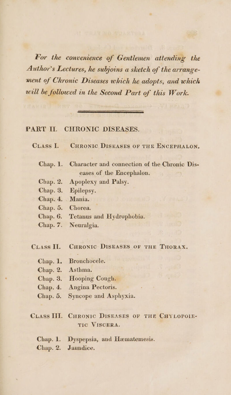 Cuass I. ie Chap. Chap. Chap. Chap. Chap. Chap. Chap. NP OP ww Cass IL. Chap. 1. Chap. 2. Chap. 3. Chap. 4. Chap. 5. Cuass IIT. Chap. 1. Chap. 2. CHRONIc DISEASES OF THE ENCEPHALON. Character and connection of the Chronic Dis- eases of the Encephalon. Apoplexy and Palsy. Epilepsy. Mania. Chorea. — Tetanus and Hydrophebia. Neuralgia. CuHRonic DISEASES OF THE THORAX. Bronchocele. Asthma. Hooping Cough. Angina Pectoris. Syncope and Asphyxia. CHRONIC DISEASES OF THE CHYLOPOIE- TIC VISCERA. Dyspepsia, and Hematemesis. Jaundice.