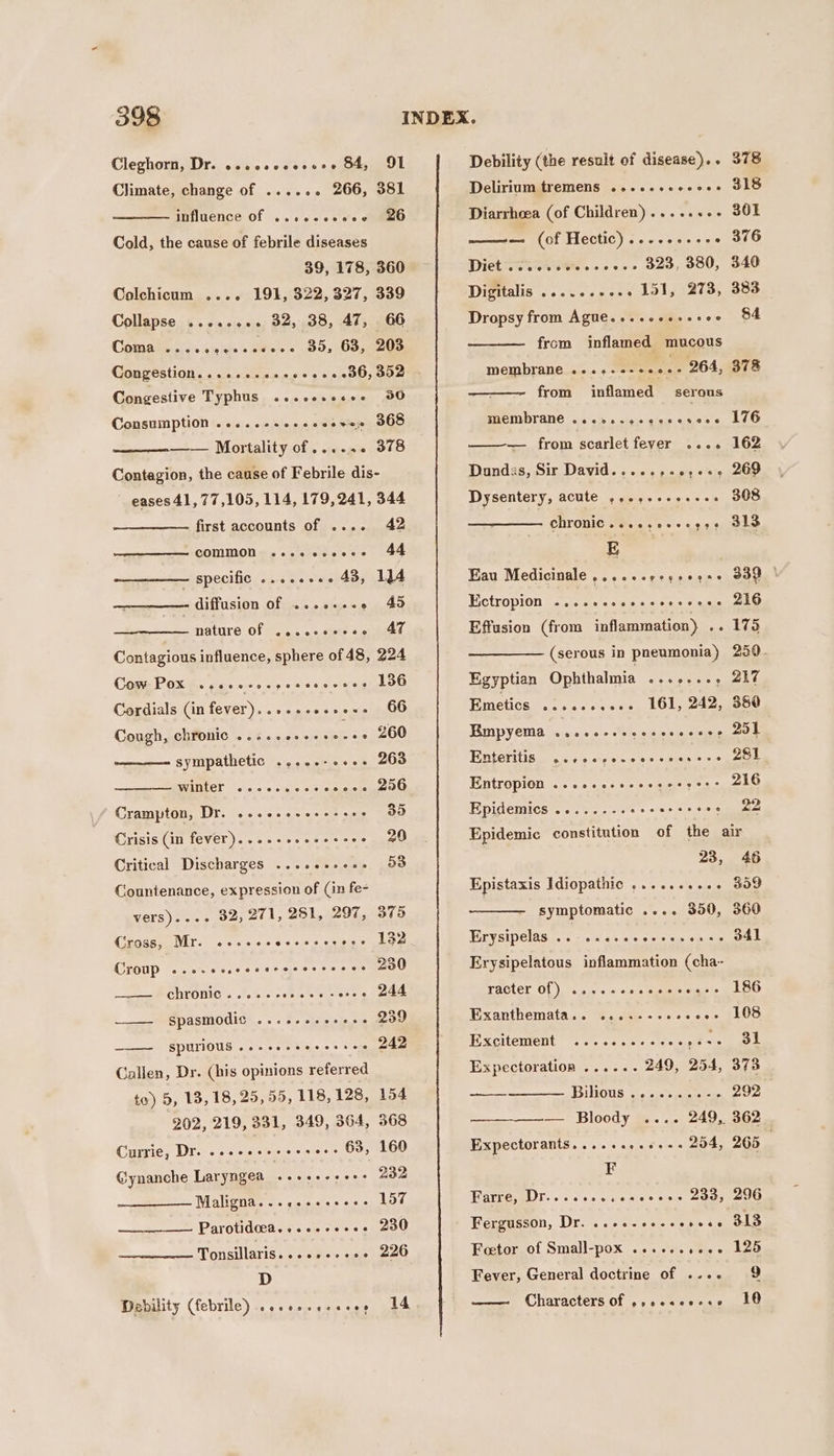 Climate, change of ...... 266, 381 influence of ...cccscee 26 Cold, the cause of febrile diseases 39, 178, 360 Colchicum .... 191, 322, 327, 339 Collapse ......+. 32, 38, 47, 66 Coma Bes. &lt;: nteare Bivic'e « 05, Dopmeus Seep + es eens aoe Congestive Typhus .cosccsecee 50 Congestion....... Consumption .....--ee.cceeve 368 —— Mortality of...... 378 Contagion, the cause of Febrile dis- eases 41, 77,105, 114, 179,241, 344 first accounts of .... 42 ramuporertont CONIMUON os a slanehee ce) Lae - specific .....+.. 43, 4 —————- diffusion of ...e+++e 45 : natare Of &lt;o..-.+siers soe Contagious influence, sphere of 48, 224 Cam POKER. Kosei soy sce lw eatelon Cordials (in fever)..+..+e-+e-- 66 Cough, chronic ..4..++++5-++ 260 sympathetic ....-++e++- 263 —SEUMENELCD §s «0 0 sx 0 0s essmeie oO Crampton, Dr. ...eseeeeese02 35 Crisis (in fever)....++.+ees-es 20 Critical Discharges ......se0. 53 Countenance, expression of (in fe- vers)..++ 32; 271, 281, 297, 375 Gross, Mr. ...ee. yen ea ree ey Croup o.ovecsccccrecescsecse 230 CHTONIC sooo ces aes vores 248 spasmodic .......+.... 239 SPUTIOUS .e-eeeeeeee see 242 Callen, Dr. (his opinions referred to) 8, 13, 18, 25, 55, 118, 128, 154 202, 219, 331, 349, 364, 368 Currie, Dr. ...eeeeeees ... 63, 160 @ynanche Laryngea «+--+ 232 Maligna.....-eeeee- 197 Parotidcea....--e+e2 230 Tonsillaris...e++-+++ 226 D Debility (febrile) ...se.eeese, 14 Delirium tremens .....-eceoes 318 Diarrhoea (of Children)......-- 361 ——— (of Hectic) .........+ 376 Diet svie.ows..-... 323, 380, 340 Digitalis ......+2+. 151, 273, 383 Dropsy from Ague....esssseee 84 from inflamed mucous membrane ....-+-++0.- 264, 378 from inflamed serous membrane ...vs.eccccesece LV6 — from scarlet fever .... 162 Dundas, Sir David.....+-0;++,- 269 Dysentery, ACULE. \¢ sels + s0s.s ous) EN Chrovic .s...s-+++93¢ S10 E Eau Medicinale ....--regseese 339 | Ectropion ......ccccecserece 216 Effusion (from inflammation) 2. 175 (serous in pneumonia) 250. Egyptian Ophthalinia ete ees sume Emetics .......... 161, 242, 380 Empyema ...ccececcsccccess Sb ERteritis., sp ss9 6 eins 0 eee Entropion .-cescssceeceeerrs 216 Epidemics ......-.eseereees 4 Epidemic constitution of the air 23, 46 Epistaxis Idiopathic .....++++- 309 symptomatic seee 300, 360 Erysipelas ..-....ccecessess SAl Erysipelatous inflammation (cha- racter Of) ....+-sccssveq-- 186 Exanthemata.. ....--0% RT Cs: Excitement ......... a S| Expectoration ...... 249, 254, 373 BinOus -.. on) eeae 292 — Bloody .... 249, 362 Expectorants........++-- 254, 265 ‘ F Farre, Dr....see.esecees 233, 296 Fergusson, Dr. ..+-+-eeveee 31S | Foetor of Small-pox .......e+~. 125 Fever, General doctrine of .... 9 hescans a oy Characters Of .,ecscscse 10°