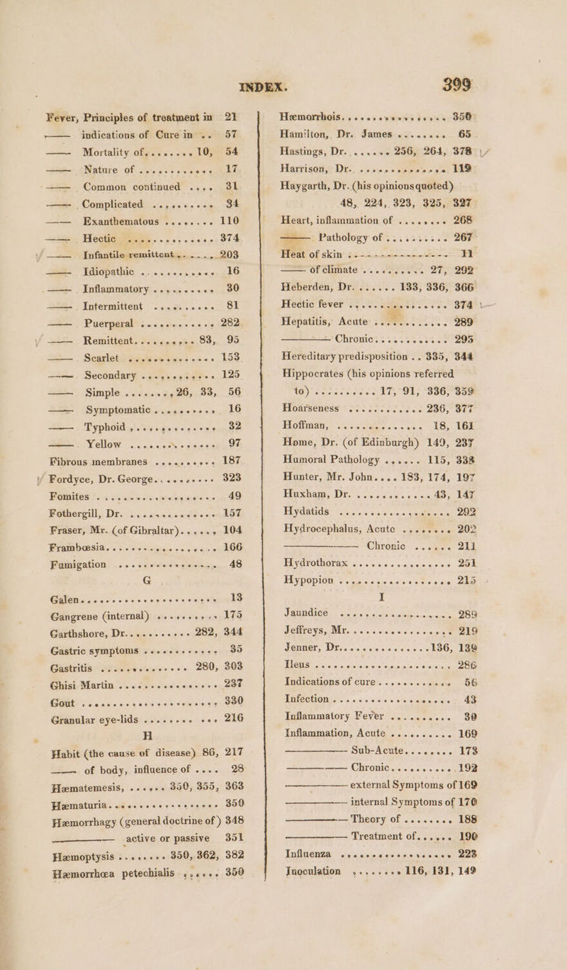 wie Fever, Principles of treatment im 21 Mortality of,.......10, 54 icin Fae LO) Common continued ..,. 3h | Nature of ..... —— Complicated ..,.....-.- 34 ——— Exanthematous ........ 110 ==&gt; . Hectie sce. . noe ecees 304 —_...__ Infantile remittent .. ..., 203 ER TS AthIG «5. oe oien.e oes gkO —— Inflammatory ........ -- 30 228. - Intermitient “:......._ 81 —— Puerperal Bi sUbaes se bee —— Remittent.......,.. 83, 99 3 . Seasletisace egies «3. 153 ==. Secondary .s&lt;es 02690 +. 125 Simple ........26, 33, 56 Symptomatic......-.... 16 Typhoid j5}./3's ods'e -¢-&lt; se gees WVellow. -..5, sinc on siosinges Fibrous membranes ......0..-. 187 Caleiaiulecset/ SAO Fomited ?.. scams dere nrearees is iy 49 Fothergill,, Dre i... vccedg'ee ot hOE Fraser, Mr. (of Gibraltar)...... 104 Frambosia......-. Mais aaa hap oO Fumigation ......-+++2-+--.. 48 G Cg go ooo eke eons so eg Gangrene (internal) .......+&gt;&gt; 175 Garthshore, Dr.. 282, 344 Gastric symptoms ......++2++. 39 Gastritis .....0.0-0+++. 280, 303 Ghisi Martin . 0.6... scccesees 238 eoeoeeeon ee 0 Gout eeeeoevnvnee77800232077 7988 8 eee? 330 Granular eye-lids .....-.. ++» 216 H Habit (the cause of disease) 86, 217 of bady, influence of .... 28 Hematemesis, ...,.. 300, 355, 363 Pizematuria. .ccrsesecsseceoes 350 Hemorrhagy (general doctrine of) 348 — active or passive 301 Hemoptysis ......+. 350, 362, 382 Hamorrhea petechialis ,,.... 350 399 Hemorrhois. ..&lt;..ese0vs deans 358 ibiee a aeeroe cet We Haygarth, Dr. (his opinions quoted) 48, 224, 323, 325, 327 Heart, inflammation of ........ 268 = Pathology of .......... 267 Harrison, Dr. —of climate ...6.0,.... 27; 292 Heberden, Dr....... 133, 336, 366 Hepatitis, Acute .. oe ae EMC hirewies..4%3%4 tee Dee Hereditary predispvsition .. 335, 344 Hippocrates (his opinions referred i Ue ae eévJ3 17,°91; 336;°359 Hodtseness * 3266060 0ce os QI6; Sat Pottmai, ss). Sees cca ES, EGE Home, Dr. (of Edinburgh) 149, 237 Humoral Pathology ...... 115, 338 Hunter, Mr. John.... 183, 174, 197 Birestiare, Dr. oo cie-0 sos 01s wi A ae, Hydatids ..... oe veo 9 sues « SU Hydrocephalus, Acute ........ 202 —— Chronic ...... 211 Hydrothorax ..... eovsceseses Bol TIypopion 2. noe scasccc tease Ska I PSUMGICE = = oo ot 6! g.sces ch sbee oea saan 289 Jeffreys, Mr...... veccsecanee Oho Senter, Dis. cose ccccee + cdaO;, baw Sica) ose onsksts sicraisun patois Sisintess eee Indications of cure......... oun -O6 Infection. ....... ic eee. Inflammatory Fever .......... 30 .. 169 — Sub-Acute........ 173 —__—_———- Chronic...........192 Inflammation, Acute ........ external Symptoms of 169 internal Symptoms of 170 — Theory of ........ 198 — Treatment of...... 190 Influenza ee eee ee ee eee ey 223 Jnoculation Niel DS 2 116, 131, 149