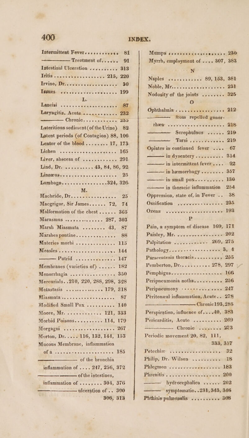 Intermittent Fever .soooe coocose SL Treatment of...«e. O91 Intestinal Ulceration .ccscessss 313 THES 90% oe wees veer ote! DEO7 200 Irvine} DPI ie TEs dee dd A BO TSSWOS i 60's ved odees coeecees 199 L. Laryngitis, Acute... oe eeeegeoeoe 232. Chronic. . os auaeaeee Zao Lateritious sediment(ofthe Urine) 82 Latent periods (of Contagion) 88, 106 Lentor of the blood........ 17, 173 TkBbien &gt; .,0'csleels'e « 6 atnen Mane: «BOD Luiver, abscess Of ....eceeee06 291 Mind ¢ Drove vai e5-s +02 43,84, 86,92 TRBRRUG eo Fue oe os eae e eee ge Gumbago.......020eee 00 0d04, 326 M. Riachkride,. Dr... . sities cco piticke omen Macgrigor, Sir James...... 72, 74 Malformation of the chest...... 365 MALASINUS.o+¢ 9's oo 0 ks 0s 41910 $l OUD Marsh Miasmata ........ 43, 87 Marshes pontine.......e..0+5- 88 WMatcueatiMorbl .... 1. sss es ce LO AL ARGICO MSS 070s wie sive ls ale ais MLA POtrid och sis «&gt; &lt;aie ees oA Membranes (varieties of) .....- 182 Menorrhagia ..-&lt;ee..seseees - 350 ' Mercurials. .210, 220, 288, 298, 328 BLCtAStAsis ..%esic e casts ce LURES WEAeMmAlare.. « cies see Ue eis e's or aE Modified Small Pox .....+es2- 140 WLOOLE CNEL one oe sie ttlate, ¢ chs 121, 333 Morbid Poisons.......... 114, 179 Morgagni ..scccoesvccescene LOU Morton, Dr..... 116, 132, 144, 153 Mucous Membrane, inflammation OE a. saisiibras ta sie 5 ake SOD of the bronchia inflammation of .... 247, 256, 372 aa of the intestines, inflammation of ........ 304, 376 : ulceration of .. 300 306, 313 ae Mumps sevssecsvcceecesssce 230 Myrrh, employment of ..,.. 307, 38% N Naples seccscoesoee 89, 153, BBE Noble; Mr... oie e etre eee c aot Nodosity of the joints .....e.- 325 0 Ophthalmia COHORT FCTFORECH OTH OS 212 — from repelled gonor- ThRA weevvcvccsccovcseses SG Scrophulous veovee 29 Parsh , p'ssis Hilte's-c e 2D Opiates im continued fever .... 67 in dysentery ......0..- S14 in intermittent fever....- Q2 ——— in hemorrhagy....0... 357 —— in small pox...-.....- 130 in thoracic inflammation 254 Oppression, state of, in Fever .. 38 Ossification ,cs's'eeeeseeveeee 200 OZENa ois-e'e'ee'e-s sigalw Salele Sle ote LOS P Pain, a symptom of disease 169, 171 Paisley, Mr. wcececowsceeseess 202 Palpitation .......+-++- 269, 275 Pathology. ..-.-- ec eccccccian ay 4 Paracentesis thoracis oeeoeeecoes 255 Pemphiguseccverccccccccccee 166 Peripneumonia notha....s+eee.s 286 Peripneumony «+++++eese cere 247 Peritonzal inflammation, Acute.. 278 —_ _ Chronic193, 285 Perspiration, influence of,...40, 383 Pericarditis; Acute ...e.ee+.. 269 +s—-= - Ohronigins- aaa. 2. WS Periodic movement 20, 82, lil, 333, 357 Petechizey ©. 0000088 .leith 16 0+ B32 Philip, Dr. Wilson: .. 02s. cure dS Phlegmon .....e00. cowed icone he Phirehrtls? ) 229100 gS ieee — hydrecephalica ...... 202 symptomatic. .231, 343, 346 Phthisis pulmonalis cosccccens JOS ’