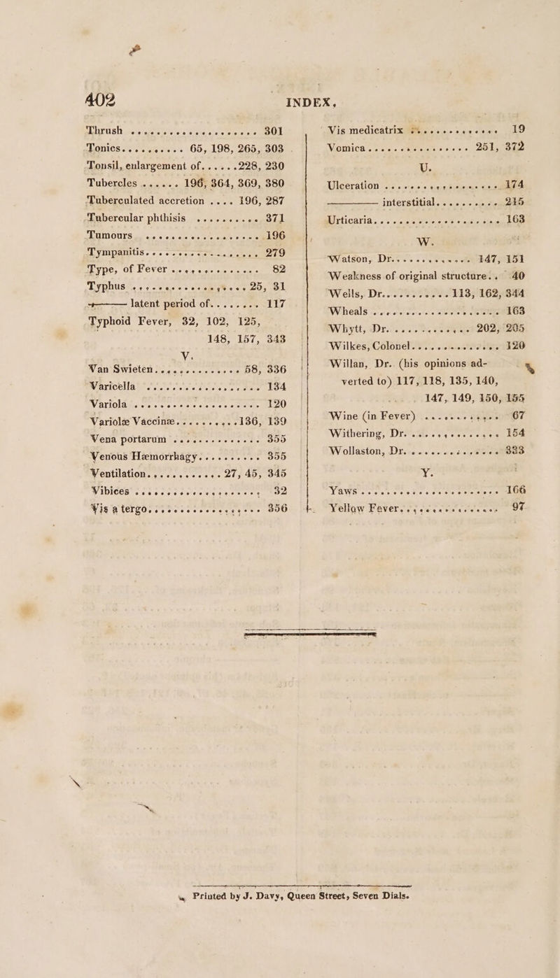 rt ght 0 Seals RE coe OL Tonsil, enlargement of... ...228, 230 .- 196, 364, 369, 380 Tuberculated accretion .... 196, 287 Tubercles .... -‘Tubercular phthisis ..... Oey oral CRU OUTS io ano 0's is, aie vs 3's e+e 196 PE VIMUXATULIS ¢ 0 0 0-20 ee amon Aare 4 Evie, OF LOVED wie oie aisle cori eie oe 82 Typhus: + y-2a0es eee gees 20, OL +———— latent period of........ 117 Typhoid Fever, 32, 102, 125, ; 148, 157, 343 Wan Swieten.... is cease teas » 58, 336 PRIARTCOULA GE 2% + ciate Pisses pee iieas 134 Varloladuse ss octrsete os meee 120 Variolee Vaccine...... . ++ 0136, 139 Vena portarum’............3. 355 WVenous Hemorrhagy.......... 355 Ventilation......eceee- 24; 45, 345 Viblces occ cece cc elses ese cy Oe Vis ATETYO, ceccccceesecccecs 350 Vis medicatrix Piccsccccvceee AD 251, 372 WVGINICA. ce nteus GReteicieelt o ere U. Adheerathon i:2 s.0-0.0. 0. cesecdiseonens Coe interstitial. . 2. 0 + ous. ce.tihe MITSICAVIA., o's ine isis A, re 163 W. Watson, Dr...... Rr een tlt Weakness of original structure... 40 Wells, Dr....... o--- 113, 162, 344 Whieals oo ccececnsaces oseeee 163 BY Wytt yep. 0. ey, Fae ,«- 202, 205 Wilkes, Colonel........ he see th ZO Willan, Dr. (his opinions ad- verted to) 117, 118, 135, 140, 147, 149, 150, 155 Wine (in Fever) aalduce HEeeiOMUs? Withering, Dr... gece ce gee LO4 Wollaston, Dr. ...... oboe Sve sibel Y. Variant at, 9, Rieaer™ 166 Weollow Pavers sy cacatecsernse oe