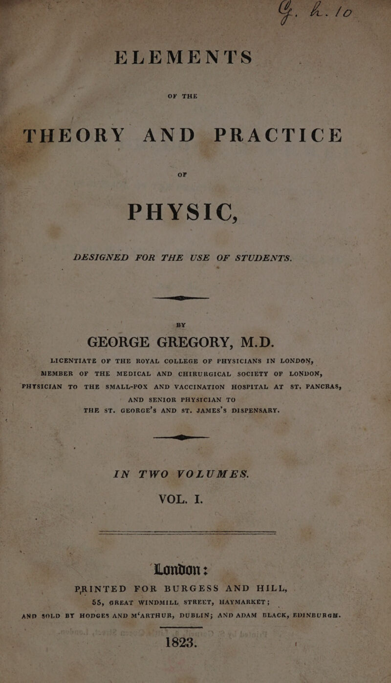 » &lt;. ELEMENTS | THEORY AND PRACTICE OF PHYSIC, DESIGNED FOR THE USE OF STUDENTS. BY GEORGE GREGORY, M.D. LICENTIATE OF THE ROYAL COLLEGE OF PHYSICIANS IN LONDON, _ MEMBER OF THE MEDICAL AND CHIRURGICAL SOCIETY OF LONDON, PHYSICIAN TO THE SMALL-POX AND VACCINATION HOSPITAL AT ST. PANCRAS, AND SENIOR PHYSICIAN TO THE ST. GEORGE’S AND ST. JAMES’S DISPENSARY. ie IN TWO VOLUMES. VOL. I. London: PRINTED FOR BURGESS AND HILL, . 55, GREAT WINDMILL STREET, HAYMARKET; AND SOLD BY HODGES AND M‘ARTHUR, DUBLIN; AND ADAM BLACK, EDINBURGH. ‘ 1823. :