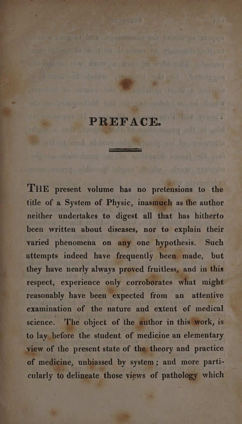 my ee ee ea warn “S a at &gt; - it ¥ oe : Beet Sa r : ey is ‘ . 4 j : ; 4 hee . PREFACE. | THE present volume has no pretensions to the title of a System of Physic, inasmuch as the author neither undertakes to digest all that has hitherto been written about diseases, nor to explain their varied phenomena on any one hypothesis. Such attempts indeed have frequently been made, but they have nearly always proved fruitless, and in this respect, experience only corroborates What might reasonably have been expected from an_ attentive examination of the nature and extent of medical science. Abe object of the author in this work, is to lay before the student of medicine an elementary view of the present state of the theory and practice of medicine, unbiassed by system; and more parti- ed cularly to deltaggtc, those views of pathology which