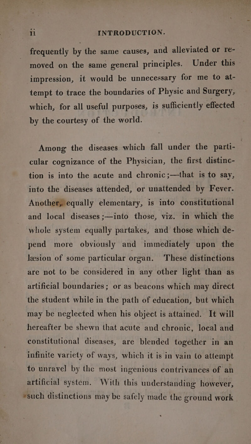 frequently by the same causes, and alleviated or re- moved on the same general principles. Under this impression, it would be unnecessary for me to at- tempt to trace the boundaries of Physic and Surgery, which, for all useful purposes, is sufficiently effected by the courtesy of the world. Among the diseases which fall under the parti- cular cognizance of the Physician, the first distinc- tion is into the acute and chronic ;—that is to say, into the diseases attended, or unattended by Fever. Another, equally elementary, is into constitutional and local diseases ;—into those, viz. in which the whole system equally partakes, and those which de- pend more obviously and immediately upon the lesion of some particular organ. These distinctions are not to be considered in any other light than as artificial boundaries; or as beacons which may direct the student while in the path of education, but which may be neglected when his object is attained. It will hereafter be shewn that acute and chronic, local and constitutional diseases, are blended together in an infinite variety of ways, which it is in vain to attempt to unravel by the most ingenious contrivances of an artificial system. With this understanding Hoaver. *such distinctions may be safely made the ground work