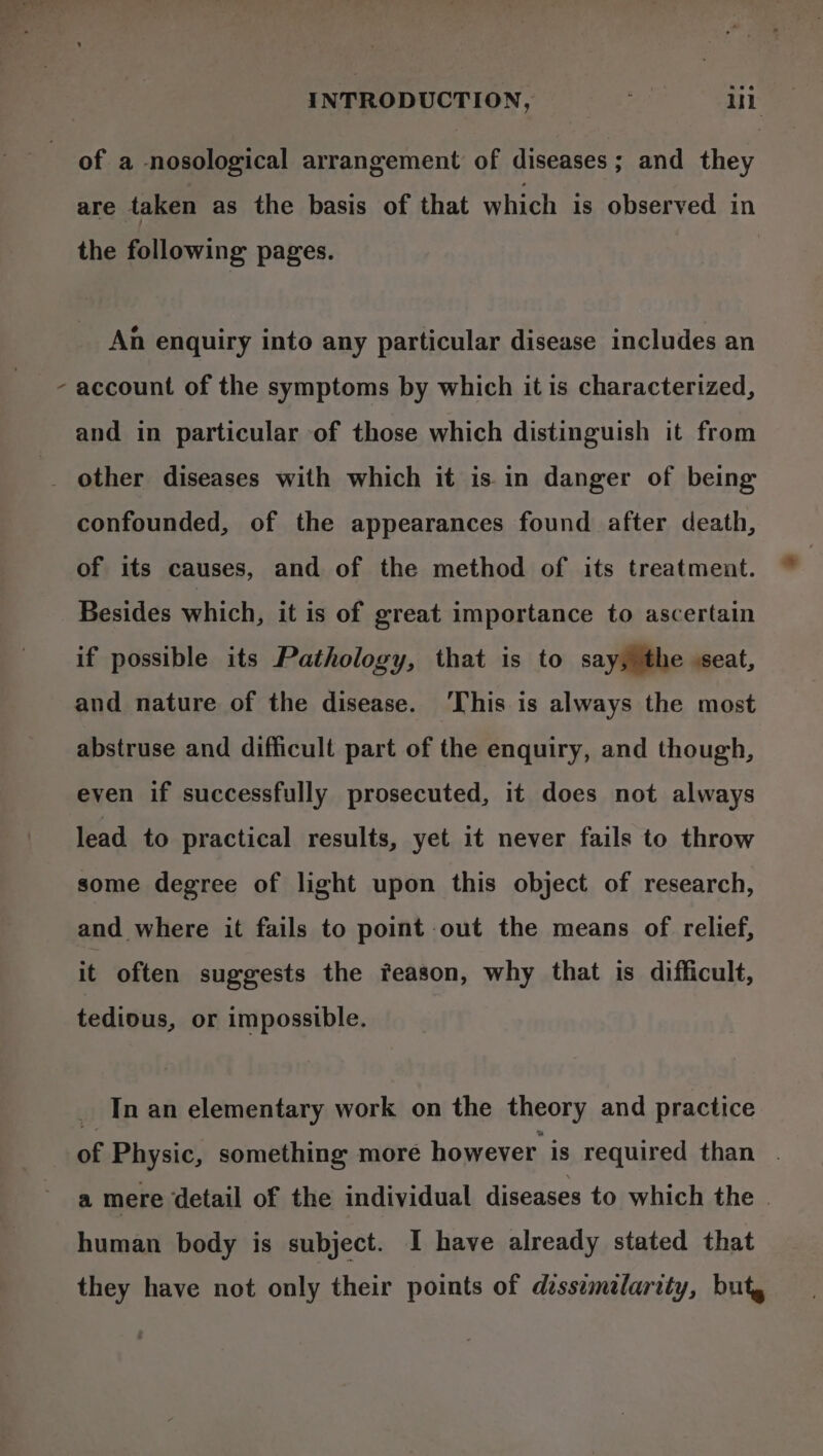 \ of a nosological arrangement of diseases; and they the following pages. An enquiry into any particular disease includes an account of the symptoms by which it is characterized, and in particular of those which distinguish it from confounded, of the appearances found after death, of its causes, and of the method of its treatment. Besides which, it is of great importance to ascertain if possible its Pathology, that is to say, the seat, and nature of the disease. ‘This is always the most abstruse and difficult part of the enquiry, and though, even if successfully prosecuted, it does not always lead to practical results, yet it never fails to throw some degree of light upon this object of research, and where it fails to point out the means of relief, it often suggests the feason, why that is difficult, tedious, or impossible. _ Inan elementary work on the theory and practice of Physic, something more however is required than . a mere detail of the individual diseases to which the | human body is subject. I have already stated that they have not only their points of dessemelarity, but,