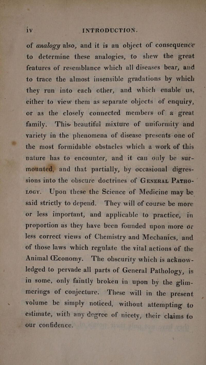 of analogy also, and it is an object of consequence to determine these analogies, to shew the great features of resemblance which all diseases bear, and to trace the almost insensible gradations by which they run into each other, and which enable us, either to view them as separate objects of enquiry, or as the closely connected members of a great family. This beautiful mixture of umformity and variety in the phenomena of disease presents- one of the most formidable obstacles which a work of this nature has to encounter, and it can only be sur- mounted, and that partially, by occasional digres- sions into the obscure doctrines of GENERAL PaTHo- — tecy. Upon these the Science of Medicine may be said strictly to depend. They will of course be more or less important, and applicable to practice, in proportion as they have been founded upon more or Jess correct views of Chemistry and Mechanics, and of those laws which regulate the vital actions of the Animal Gconomy. The obscurity which is acknow- ledged to pervade.all parts of General Pathology, is in some, only faintly broken in upon by the glim- merings of conjecture. These will in the present volume be simply noticed, without attempting to estimate, with any degree of nicety, their claims to our confidence.