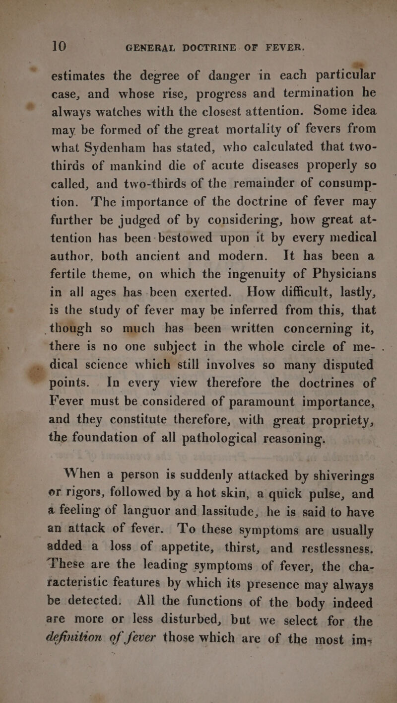 estimates the degree of danger in each particular case, and whose rise, progress and termination he always watches with the closest attention. Some idea may be formed of the great mortality of fevers from what Sydenham has stated, who calculated that two- thirds of mankind die of acute diseases properly so called, and two-thirds of the remainder of consump- tion. The importance of the doctrine of fever may further be judged of by considering, how great at- tention has been: bestowed upon it by every medical author, both ancient and modern. It has been a fertile theme, on which the ingenuity of Physicians in all ages has-been exerted. How difficult, lastly, is the study of fever may be inferred from this, that though so much has been written concerning it, there is no one subject in the whole circle of me- . dical science which still involves so many disputed ‘points. In every view therefore the doctrines of Fever must be considered of paramount importance, and they constitute therefore, with great propriety, the foundation of all pathological reasoning. | When a person is suddenly attacked by shiverings er rigors, followed by a hot skin, a quick pulse, and a feeling of languor and lassitude, he is said to have _an attack of fever. To these symptoms are usually added a loss of appetite, thirst, and restlessness. These are the leading symptoms of fever, the cha- racteristic features by which its presence may always be detected. All the functions of the body indeed are more or less disturbed, but we select for the definition of fever those which are of the most im;