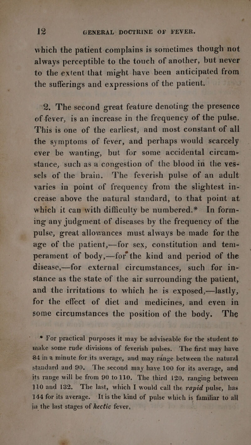 which the patient complains is sometimes though not always perceptible to the touch of another, but never to the extent that might have been anticipated from the sufferings and expressions of the patient. 2. The second great feature denoting the presence of fever, is an increase in the frequency of the pulse. This is one of the earliest, and most constant of all the symptoms of fever, and perhaps would scarcely ever be wanting, but for some accidental circum- stance, such as a congestion of the blood in the ves- sels of the brain. The feverish pulse of an adult varies in point of frequency from the slightest in- crease above the natural standard, to that point at which it can with difficulty be numbered.* In form- ing any judgment of diseases by the frequency of the pulse, great allowances must always be made for the age of the patient,—for sex, constitution and tem- perament of body,—for the kind and period of the disease,—for external circumstances, such for in- stance as the state of the air surrounding the patient, and the irritations to which he is exposed,—lastly, for the effect of diet and medicines, and eyen in some circumstances the position of the body. The * For practical purposes it may be adviseable for the student .to make some rude divisions of feverish pulses. The first may have 84 ina minute for its average, and may range between the natural standard and 90. The second may haye 100 for its average, and its range will be from 90 to110, The third 120, ranging between 110 and 132. The last, which I would call the rapid pulse, has 144 for its average. Itis the kind of pulse which is familiar to all in the last stages of hectic fever,