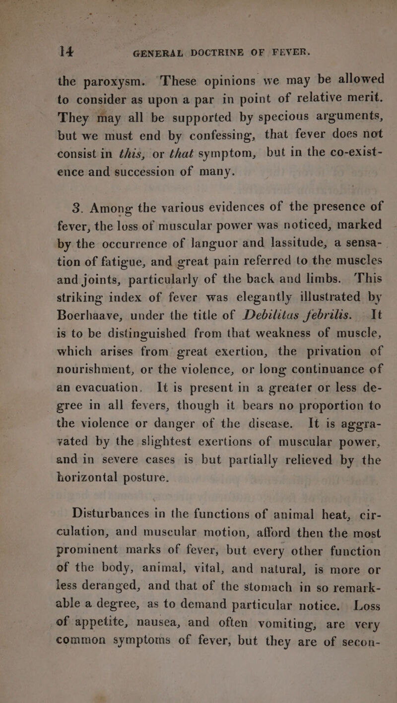 the paroxysm. ‘These opinions we may be allowed to consider as upon a par in point of relative merit. They may all be supported by specious arguments, but we must end by confessing, that fever does not consist in this, or that symptom, but in the co-eXxist- ence and succession of many. 3. Among the various evidences of the presence of fever, the loss of muscular power was noticed, marked by the occurrence of Janguor and lassitude, a sensa-_ tion of fatigue, and great pain referred to the muscles and joints, particularly of the back and limbs. This striking index of fever was elegantly illustrated by Boerhaave, under the title of Debzlitas febrilis. It is to be distinguished from that weakness of muscle, which arises from’ great exertion, the privation of nourishment, or the violence, or long continuance of an evacuation. It is present in a greater or less de- gree in all fevers, though it bears no proportion to the violence or danger of the disease. It is aggra- vated by the slightest exertions of muscular power, and in severe cases is but partially relieved by the horizontal posture. Disturbances in the functions of animal heat, cir- culation, and muscular motion, afford then the most prominent marks of fever, but every other function of the body, animal, vital, and natural, is more or less deranged, and that of the stomach in so remark- able a degree, as to demand particular notice. Loss of appetite, nausea, and often vomiting, are very common symptoms of fever, but they are of secon-