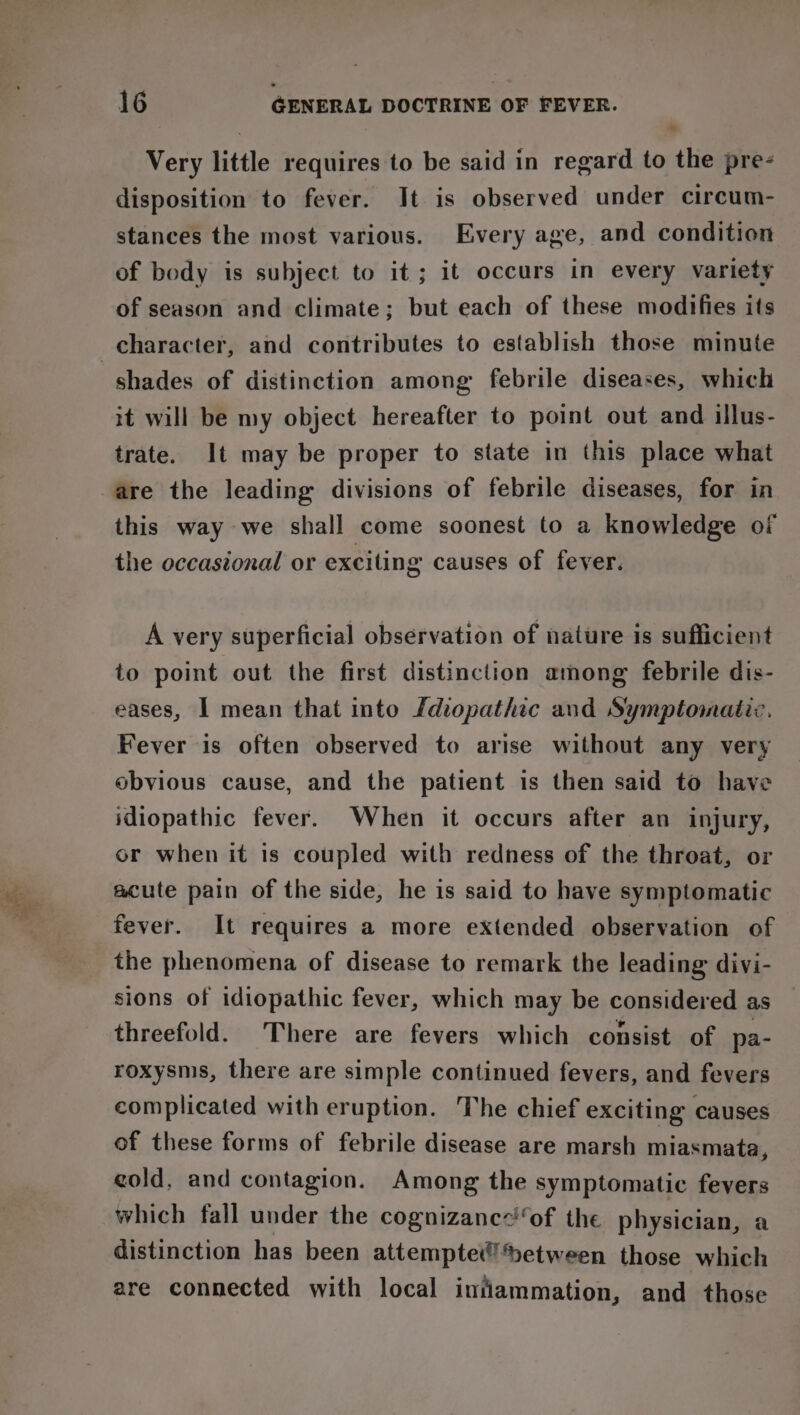 Very little requires to be said in regard to the pre- disposition to fever. It is observed under circum- stances the most various. Every age, and condition of body is subject to it; it occurs in every variety of season and climate; but each of these modifies its shades of distinction among febrile diseases, which it will be my object hereafter to point out and illus- trate. It may be proper to state in this place what are the leading divisions of febrile diseases, for in this way we shall come soonest to a knowledge of the occasional or exciting causes of fever. A very superficial observation of nature is sufficient to point out the first distinction among febrile dis- eases, I mean that into fdiopathic and Symptomatic. Fever is often observed to arise without any very obvious cause, and the patient is then said to have idiopathic fever. When it occurs after an injury, or when it is coupled with redness of the throat, or acute pain of the side, he is said to have symptomatic fever. It requires a more extended observation of the phenomena of disease to remark the leading divi- sions of idiopathic fever, which may be considered as threefold. There are fevers which consist of pa- roxysms, there are simple continued fevers, and fevers complicated with eruption. The chief exciting causes of these forms of febrile disease are marsh miasmata, cold, and contagion. Among the symptomatic fevers which fall under the cognizancof the physician, a distinction has been attemptet!»etween those which are connected with local intiammation, and those