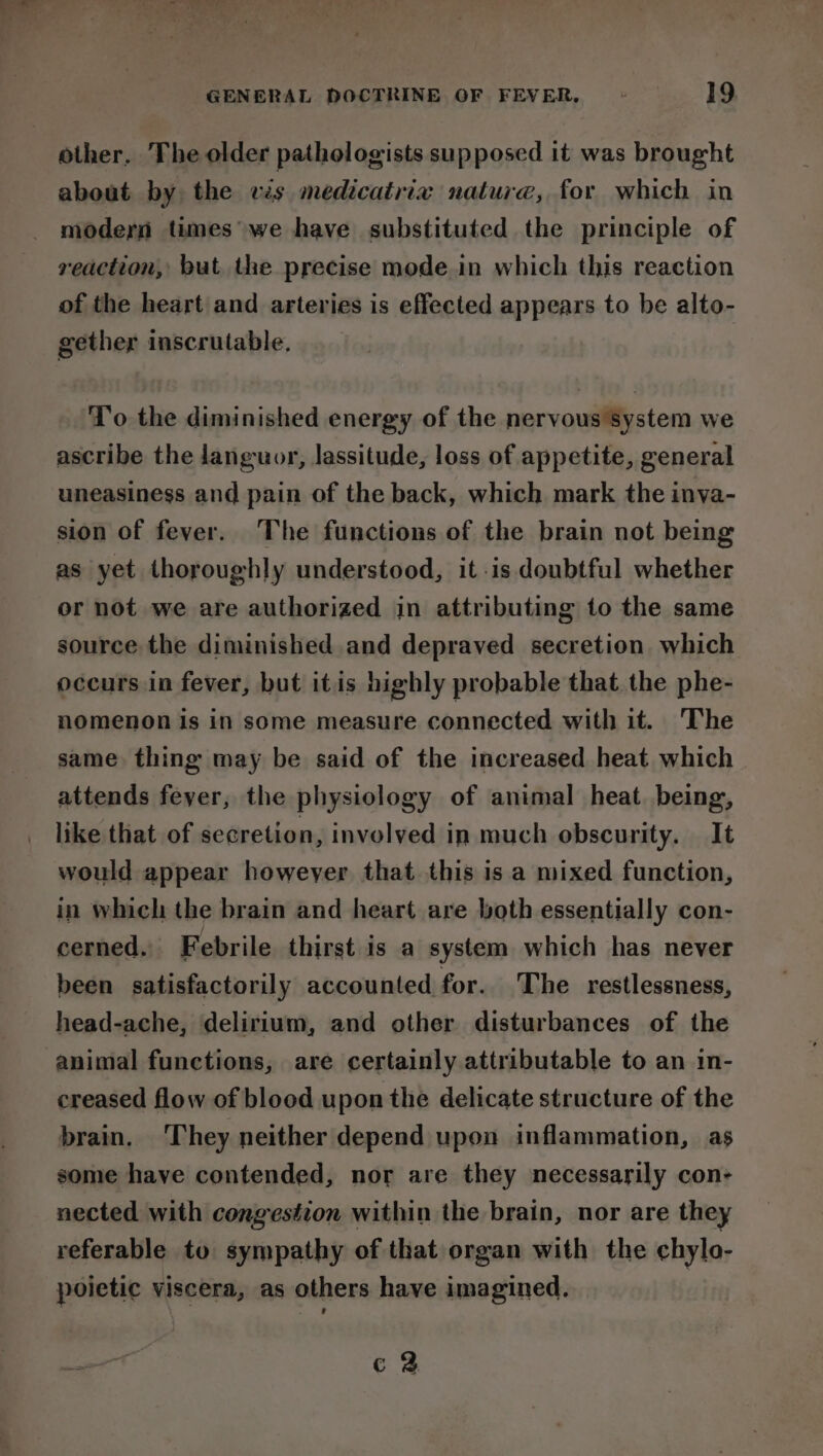 other. The older pathologists supposed it was brought about by the ws medicatrix nature, for which in modern times we have substituted the principle of reaction, but the precise mode.in which this reaction of the heart and arteries is effected appears to be alto- gether inscrutable, To the diminished energy of the nervous System we ascribe the languor, lassitude, loss of appetite, general uneasiness and pain of the back, which mark the inva- sion of fever. The functions of the brain not being as yet thoroughly understood, it is doubtful whether or not we are authorized in attributing to the same source the diminished and depraved secretion. which occurs in fever, but itis highly probable that. the phe- nomenon is in some measure connected with it. The same thing may be said of the increased heat which attends fever, the physiology of animal heat being, like that of secretion, involyed in much obscurity. It would appear howeyer that this isa mixed function, in which the brain and heart are both essentially con- cerned. Febrile thirst is a system which has never been satisfactorily accounted for. The restlessness, head-ache, delirium, and other disturbances of the animal functions, are certainly attributable to an in- creased flow of blood upon the delicate structure of the brain. They neither depend upon inflammation, as some have contended, nor are they necessarily con- nected with congestion within the brain, nor are they referable to sympathy of that organ with the chylo- poietic viscera, as others have imagined. c 2