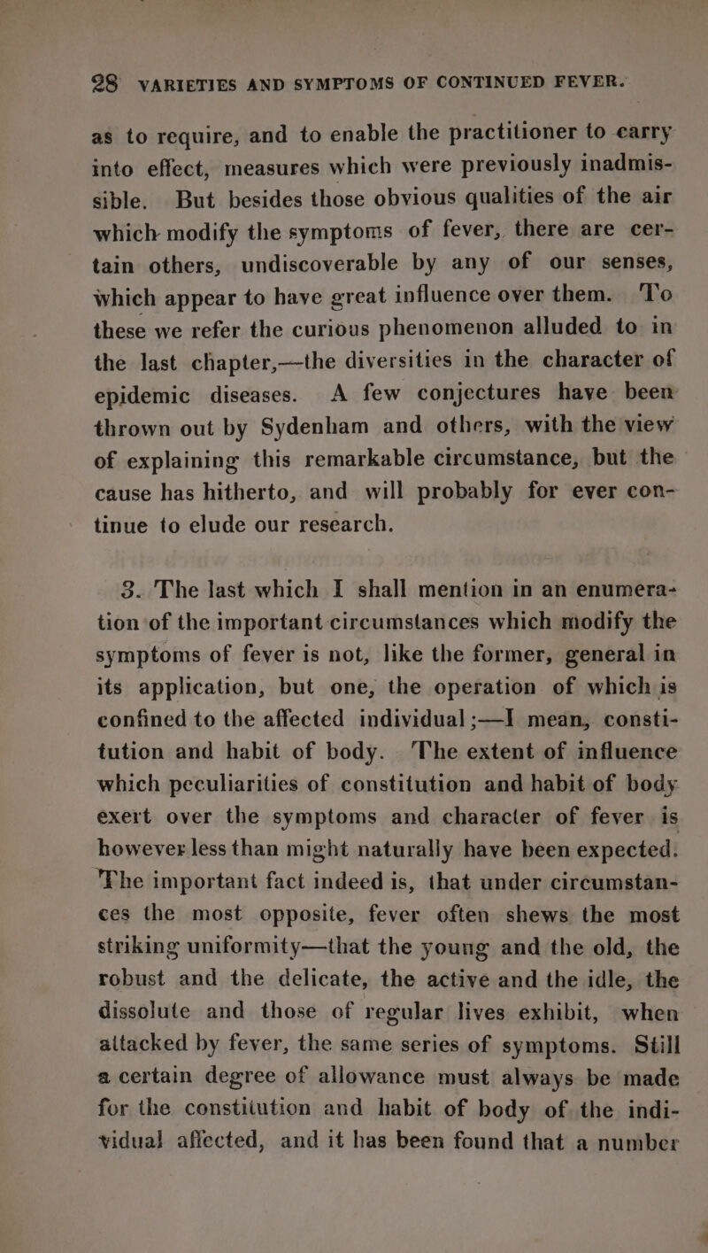 as to require, and to enable the practitioner to carry into effect, measures which were previously inadmis- sible. But besides those obvious qualities of the air which modify the symptoms of fever, there are cer- tain others, undiscoverable by any of our senses, which appear to have great influence over them. ‘To these we refer the curious phenomenon alluded to in the last chapter,—the diversities in the character of epidemic diseases. A few conjectures have been thrown out by Sydenham and others, with the view of explaining this remarkable circumstance, but the cause has hitherto, and will probably for ever con- tinue to elude our research. 3. The last which I shall mention in an enumera- tion of the important circumstances which modify the symptoms of fever is not, like the former, general in its application, but one, the operation of which is confined to the affected individual ;—I mean, consti- tution and habit of body. ‘The extent of influence which peculiarities of constitution and habit of body exert over the symptoms and character of fever is however less than might naturally have been expected. The important fact indeed is, that under circumstan- ces the most opposite, fever often shews the most striking uniformity—that the young and the old, the robust and the delicate, the active and the idle, the dissolute and those of regular lives exhibit, when altacked by fever, the same series of symptoms. Still a certain degree of allowance must always be made for the constitution and habit of body of. the indi- vidual affected, and it has been found that a number