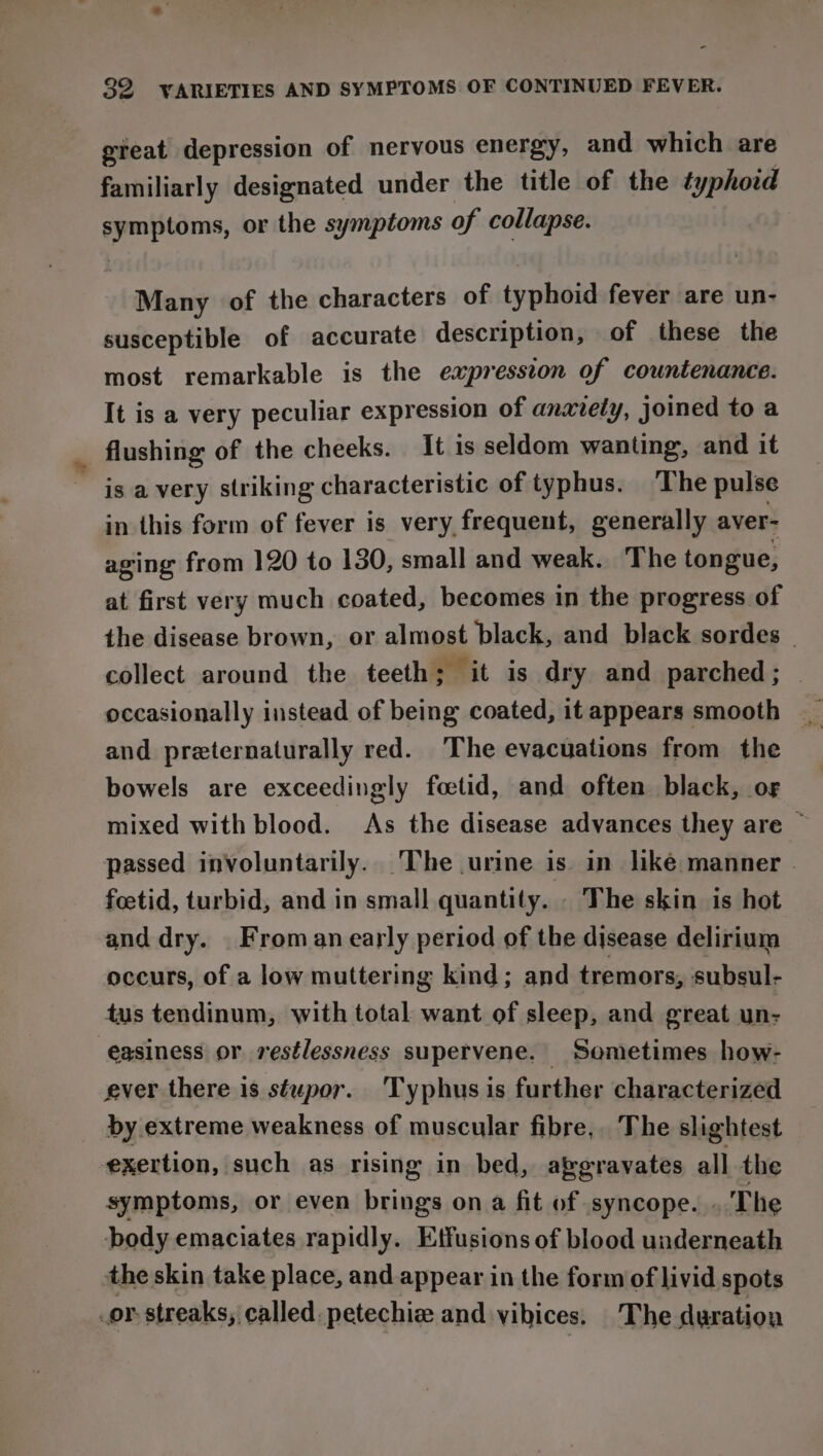 gieat depression of nervous energy, and which are familiarly designated under the title of the typhoid eae or the symptoms of collapse. Many of the characters of typhoid fever are un- susceptible of accurate description, of these the most remarkable is the expression of countenance. It is a very peculiar expression of anaxiely, joined to a flushing of the cheeks. It is seldom wanting, and it is a very striking characteristic of typhus. The pulse in this form of fever is very frequent, generally aver- aging from 120 to 130, small and weak. The tongue, at first very much coated, becomes in the progress of the disease brown, or almost black, and black sordes — collect around the teeth; it is dry and parched; occasionally instead of being coated, it appears smooth and preternaturally red. The evacuations from the bowels are exceedingly foetid, and often black, of mixed with blood. As the disease advances they are ~ passed involuntarily. The urine is in liké manner | feetid, turbid, and in small quantity. . The skin is hot and dry. _Froman early period of the disease delirium occurs, of a low muttering kind; and tremors, subsul- tus tendinum, with total want of sleep, and great un- easiness or restlessness supervene. Sometimes how- ever there is stupor. 'Typhus is further characterized by extreme weakness of muscular fibre, The slightest exertion, such as rising in bed, avgravates all the symptoms, or even brings on a fit of syncope. . The body emaciates rapidly. Etfusions of blood underneath the skin take place, and appear in the form of livid spots .or streaks, called. petechiz and vibices. The duration