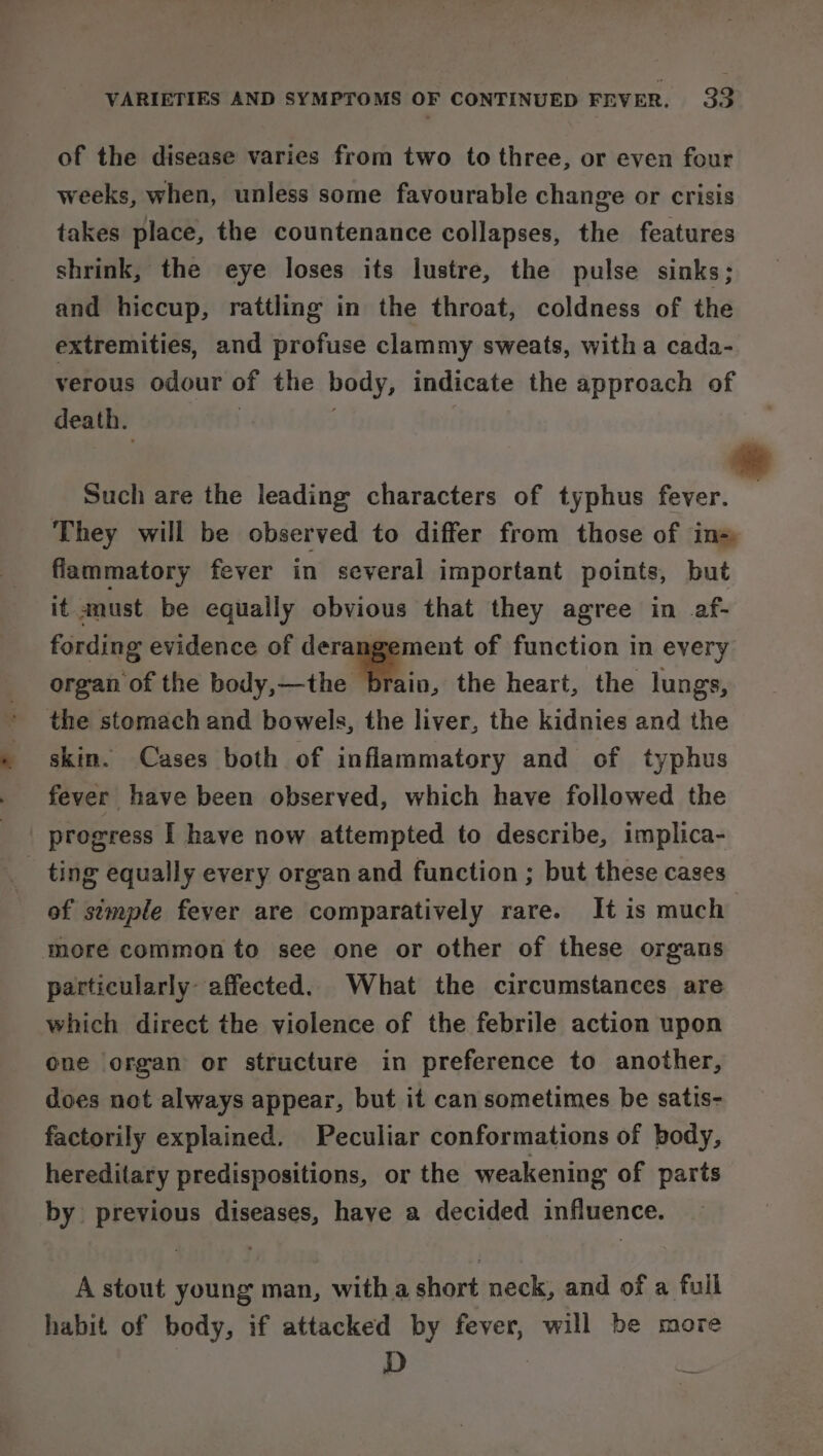 of the disease varies from two to three, or even four weeks, when, unless some favourable change or crisis takes place, the countenance collapses, the features shrink, the eye loses its lustre, the pulse sinks; and hiccup, rattling in the throat, coldness of the extremities, and profuse clammy sweats, witha cada- verous odour of the body, indicate the approach of death. Such are the leading characters of typhus on They will be observed to differ from those of ins flammatory fever in several important points, but it must be equally obvious that they agree in af- fording evidence of derangement of function in every organ of the body,—the brain, the heart, the lungs, the stomach and bowels, the liver, the kidnies and the skin. Cases both of inflammatory and of typhus fever have been observed, which have followed the progress I have now attempted to describe, implica- _ ting equally every organ and function ; but these cases of stmple fever are comparatively rare. It is much more common to see one or other of these organs particularly: affected. What the circumstances are which direct the violence of the febrile action upon one organ or structure in preference to another, does not always appear, but it can sometimes be satis- factorily explained. Peculiar conformations of body, hereditary predispositions, or the weakening of parts by previous diseases, haye a decided influence. A stout young man, with a short neck, and of a full habit of body, if attacked by fever, will be more D bs,