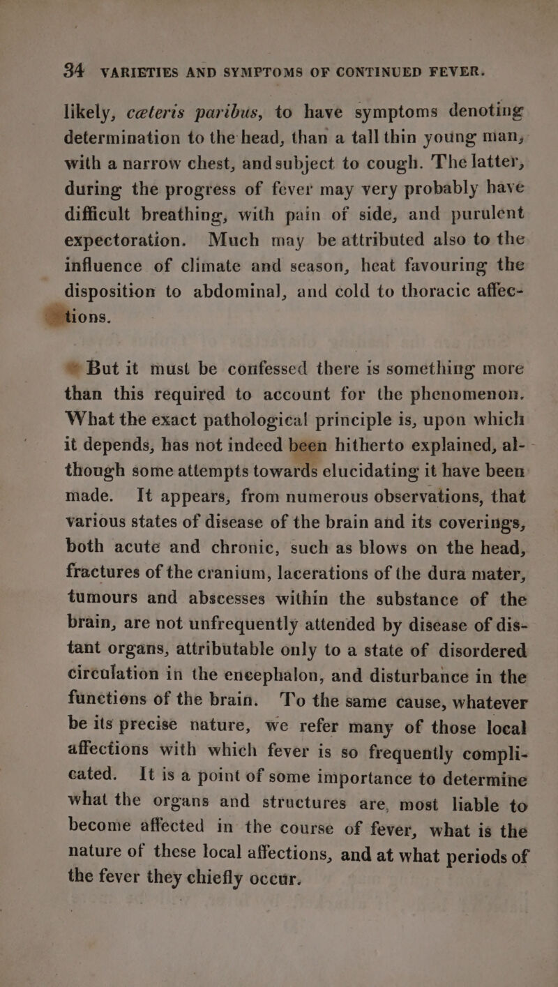 likely, ceteris paribus, to have symptoms denoting determination to the head, than a tall thin young man, with a narrow chest, andsubject to cough. The latter, during the progress of fever may very probably have difficult breathing, with pain of side, and purulent expectoration. Much may be attributed also to the influence of climate and season, heat favouring the disposition to abdominal, and cold to thoracic affec- © tions. © But it must be confessed there is something more than this required to account for the phenomenon. What the exact pathological principle is, upon which it depends, has not indeed been hitherto explained, al- - though some attempts towards elucidating it have been: made. It appears, from numerous observations, that various states of disease of the brain and its coverings, both acute and chronic, such as blows on the head, fractures of the cranium, lacerations of the dura mater, tumours and abscesses within the substance of the brain, are not unfrequently attended by disease of dis- tant organs, attributable only to a state of disordered circulation in the eneephalon, and disturbance in the functions of the brain. To the same cause, whatever be its precise nature, we refer many of those local affections with which fever is so frequently compli- cated. It is a point of some importance to determine what the organs and structures are, most liable to become affected in the course of fever, what is the nature of these local affections, and at what periods of the fever they chiefly occur.