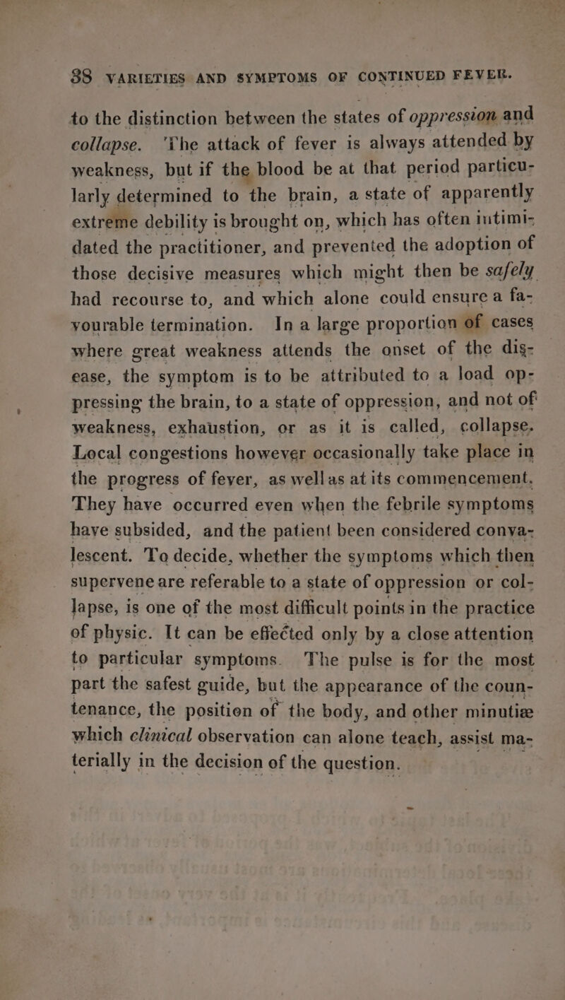 to the distinction between the states of oppression and collapse. ‘Che attack of fever is always attended by weakness, but if the blood be at that period particu- larly « determined to the brain, a state of apparently extreme debility is brought on, which has often intimi- dated the practitioner, and prevented the adoption of those decisive measures which might then be safely had recourse to, and which alone could ensure a fa- yourable termination. Ina large proportion of cases where great weakness attends the onset of the dig- ease, the symptom is to be attributed to a load op- pressing the brain, to a state of oppression, and not of weakness, exhaustion, or as it is called, collapse. Local congestions however occasionally take place in the progress of feyer, as wellas at its commencement. They have occurred even when the febrile symptoms have subsided, and the patient been considered conva-~ lescent. To decide, whether the symptoms which then supervene are referable to a state of oppression or col- lapse, is one of the most difficult points in the practice of physic. It can be effected only by a close attention to particular symptoms. The pulse is for the most part the safest guide, but the appearance of the coun- tenance, the positien of the body, and other minutiee which clinical observation can alone teach, assist ma- terially in the decision of the question.