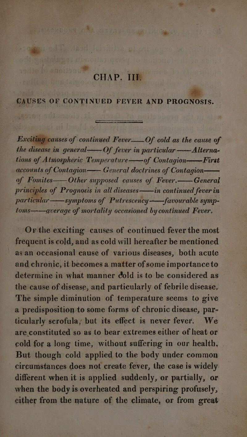 ad - CHAP. IIIf. CAUSES OF CONTINUED FEVER AND PROGNOSIS. Exciting causes of continued Fever__.Of cold as the cause of the disease in general—— Of fever in particular —— Alterna- tions of Almospheric Temperature of Contagion First General doctrines of Contagion General accounts of Contagion of Fomites——Other supposed causes of Fever. in continued fever in .favourable symp- principles of Prognosis in all diseases particular symptoms of Putrescency foms——qverage of mortality occasioned by continued Fever, Or the exciting causes of continued fever the most frequent is cold, and as cold will hereafter be mentioned as an occasional cause of various diseases, both acute and chronic, it becomes a matter of some importance to determine in what manner @old is to be considered as the cause of disease, and particularly of febrile disease, The simple diminution of temperature seems to give a predisposition to some forms of chronic disease, par- ticularly scrofula, but its effect is never fever. We are constituted so as to bear extremes either of heat or cold for a long time, without suffering in our health, But though cold applied to the body under common circumstances does not create fever, the case is widely different when it is applied suddenly, or partially, or when the body is overheated and perspiring profusely, — either from the nature of the climate, or from great