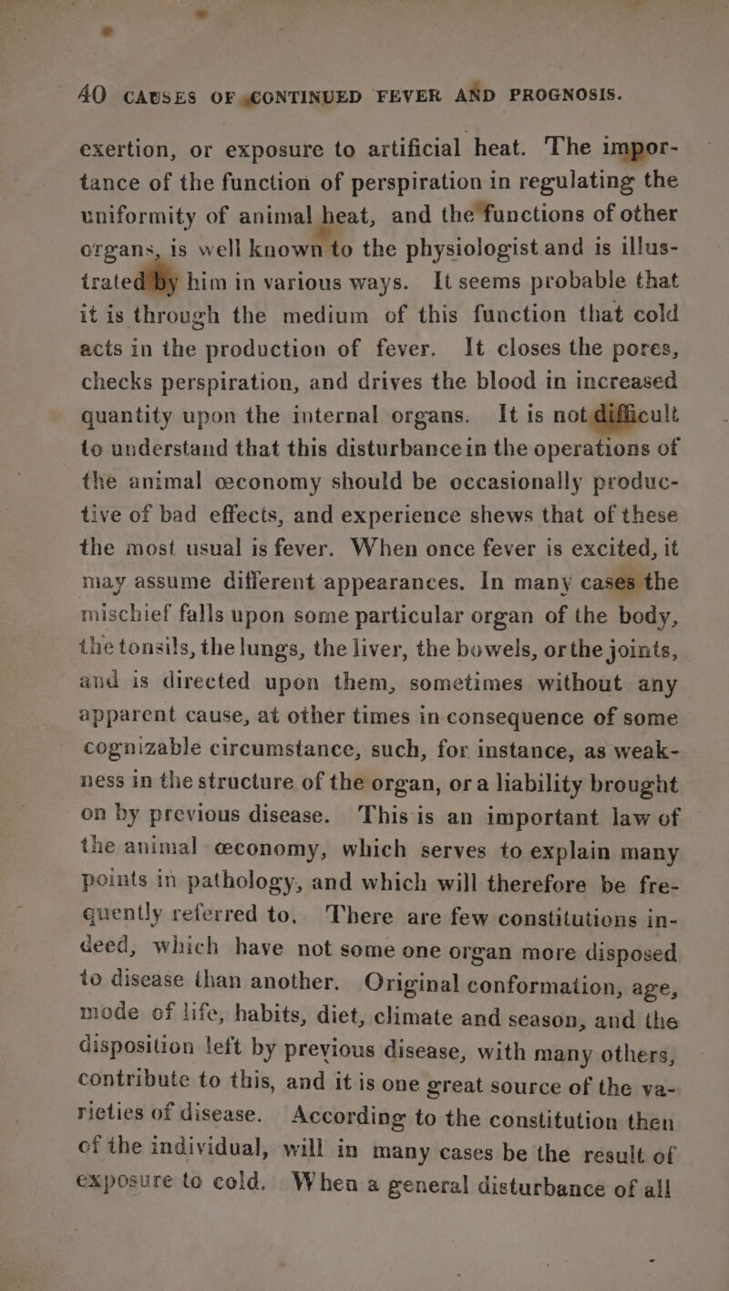 exertion, or exposure to artificial heat. The impor- tance of the function of perspiration in regulating the uniformity of animal heat, and the functions of other organs, is well known to the physiologist and is illus- tratediliy him in various ways. It seems probable that it is through the medium of this function that cold acts in the production of fever. It closes the pores, checks perspiration, and drives the blood in increased quantity upon the internal organs. It 1s not difficult to understand that this disturbancein the operations of the animal ceconomy should be occasionally produc- tive of bad effects, and experience shews that of these the most usual is fever. When once fever is excited, it may assume different appearances. In many cases the mischief falls upon some particular organ of the body, ihe tonsils, the lungs, the liver, the bowels, or the joints, and is directed upon them, sometimes without any apparent cause, at other times in consequence of some cognizable circumstance, such, for instance, as weak- ness in the structure of the organ, ora liability brought on by previous disease. This is an important law of the animal ceconomy, which serves to explain many points in pathology, and which will therefore be fre- quently referred to. There are few constitutions in- deed, which have not some one organ more disposed to disease than another. Original conformation, age, mode of life, habits, diet, climate and season, and the disposition left by previous disease, with many others, contribute to this, and it is one great source of the va- ricties of disease. According to the constitution then of the individual, will in many cases be the result of exposure to cold. When a general disturbance of all