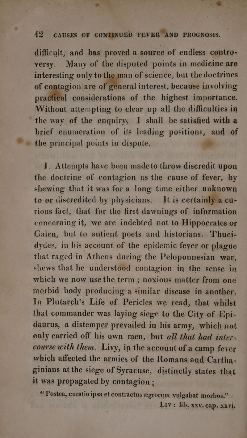 is). Siena ae cag &lt; 42 CAUSES OF CONTINUED FEVER AND PROGNOSIS. difficult, and has proved a source of endless contro- versy. Many of the disputed points in medicine are interesting only to the man of science, but the doctrines of contagion are a interest, because involving practical considerations of the highest importance. Without attempting to clear up all the difficulties in the way of the enquiry, I shall be satisfied with a brief enumeration of its leading positions, and of ]. Attempts have been madeto throw discredit upon the doctrine of contagion as the cause of fever, | by shewing that it was for a long time either unknown io or discredited by physicians. It is certainly a cu- rious fact, that for the first dawnings of information. concerning if, we are indebted not to Hippocrates or Galen, but to antient poets and historians. Thuci- dydes, in his account of the epidemic feyer or plague that raged in Athens during the Peloponnesian war, shews that he understood contagion in the sense in which we now use the term ; noxious matter from one morbid body producing a similar disease in another. in Plutarch’s Life of Pericles we read, that whilst that commander was laying siege to the City of Epi- daurus, a distemper prevailed in his army, which not only carried off his awn men, but all that had inter- course with them. Livy, in the account of a camp fever which affected the armies of the Romans.and Cartha- ginians at the siege of Syracuse, distinctly states that it was propagated by contagion ; “ Postea, curatio ipsa et contractus egrorum vulgabat morbos.” Liv: lib, xxv. cap. xxvi.