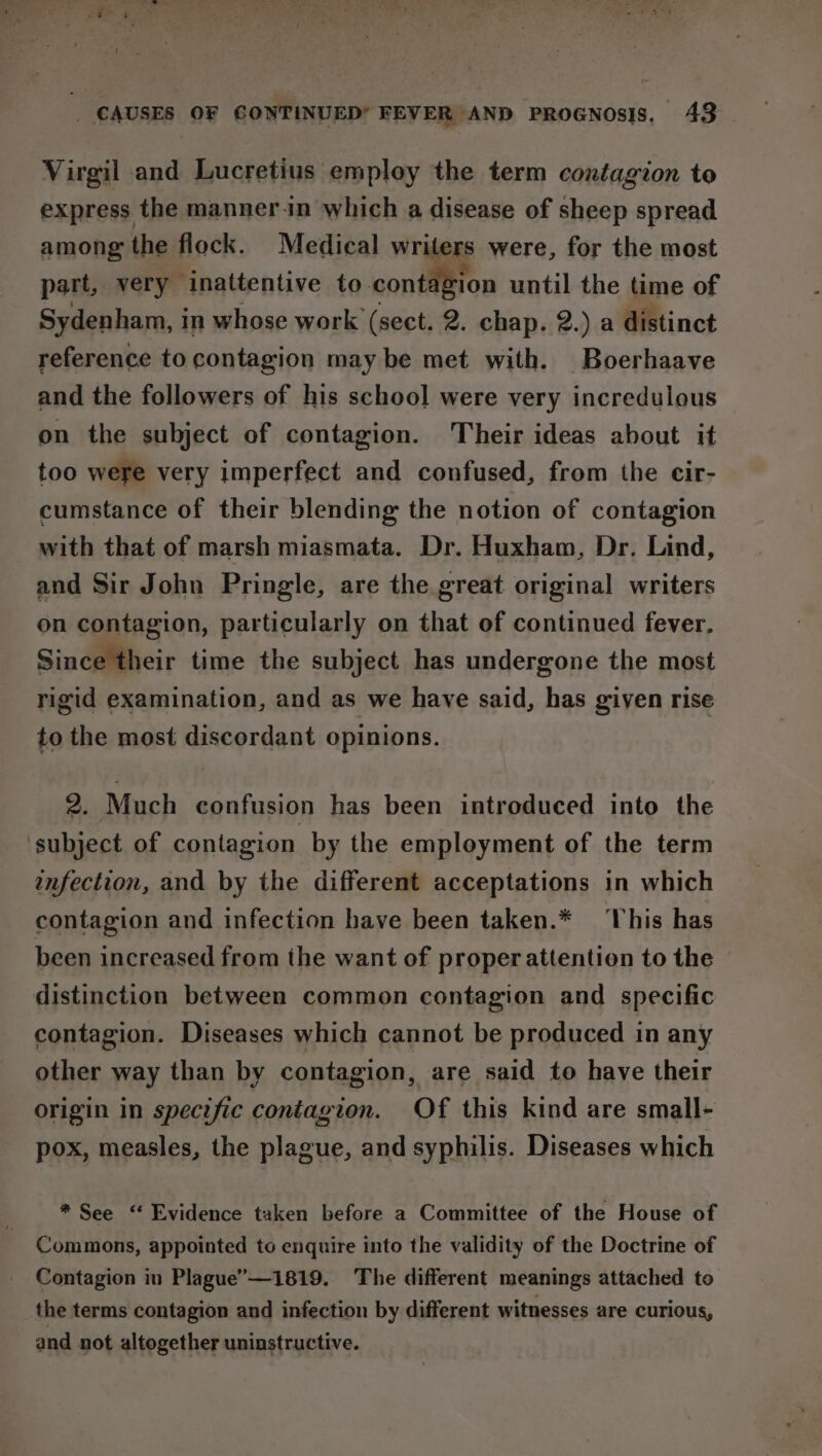 Virgil and Lucretius employ the term contagion to express the manner.in which a disease of sheep spread among the flock. Medical writers were, for the most part, very inattentive so conten until the time of Sydenham, in whose work (sect. 2. chap. 2.) a distinct reference to contagion may be met with. Boerhaave and the followers of his school were very incredulous on the subject of contagion. Their ideas about it too were very imperfect and confused, from the cir- cumstance of their blending the notion of contagion with that of marsh miasmata. Dr. Huxham, Dr. Lind, and Sir John Pringle, are the great original writers on contagion, particularly on that of continued fever, Since their time the subject has undergone the most rigid examination, and as we have said, has given rise to the most discordant opinions. 2. Much confusion has been introduced into the subject of contagion by the employment of the term enfection, and by the different acceptations in which contagion and infection have been taken.* ‘This has been increased from the want of proper attention to the distinction between common contagion and specific contagion. Diseases which cannot be produced in any other way than by contagion, are said to have their origin in specific contagion. Of this kind are small- pox, measles, the plague, and syphilis. Diseases which * See “ Evidence taken before a Committee of the House of Commons, appointed to enquire into the validity of the Doctrine of Contagion in Plague”—1819. The different meanings attached to the terms contagion and infection by different witnesses are curious, and not altogether uninstructive.