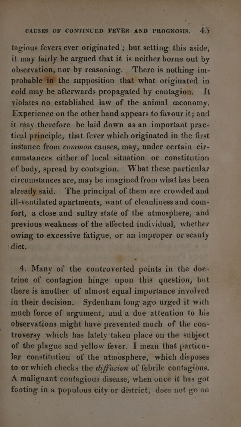 tagious fevers ever originated’; but setting this aside, it may fairly be argued that it is neither borne out by observation, nor by reasoning. _ There is nothing im- probable in’ the supposition that what originated in cold may be afterwards propagated by contagion. It violates no established law of the animal ceconomy. i-xperience on the other hand appears to favour it; and it ntay therefore be laid down as an important prac- ticul principle, that fever which originated in the first instance from common causes, may, under certain cir- cumstances either of local situation or constitution of body, spread by contagion. What these particular circumstances are, may be imagined from what has been already said. ‘The principal of them are crowded and | ill-ventilated apartments, want of cleanliness and com- fort, a close and sultry state of the atmosphere, and previous weakness of the affected individual, whether owing to excessive fatigue, or an improper or scanty diet. 4. Many of the controverted points in the doc- trine of contagion hinge upon this question, but there is another of almost equal importance involved in their decision. Sydenham long ago urged it with much force of argument, and a due attention to his observations might have prevented much of the con- troversy which has lately taken place on the subject of the plague and yellow fever. I mean that particu- Jar constitution of the atmosphere, which disposes to or which checks the diffusion of febrile contagions. A malignant contagious disease, when once it has got footing in a populous city or district, does not go on