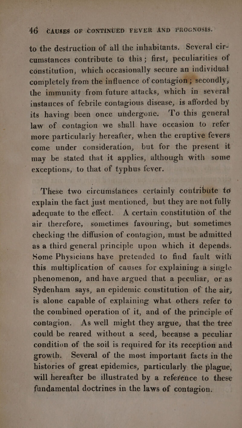 to the destruction of all the inhabitants. Several cir- cumstances contribute to this; first, peculiarities of constitution, which occasionally secure an individual completely from the influence of contagion; secondly, the immunity from future attacks, which in several instaiices of febrile contagious disease, is afforded by its having been once undergone. 'To this general law of contagion we shall have occasion to refer more particularly hereafter, when the eruptive fevers come under consideration, but for the present it may be stated that it applies, although with some exceptions, to that of typhus fever. These two circumstances certainly contribute to explain the fact just mentioned, but they are not fully adequate to the effect. A certain constitution of the air therefore, sometimes favouring, but sometimes checking the diffusion of contagion, must be admitted — as a third general principle upon which it depends. Some Physicians have pretended to find fault with this multiplication of causes for explaining a single phenomenon, and have argued that a peculiar, or as Sydenham says, an epidemic constitution of the air, is alone capable of explaining what others refer to the combined operation of it, and of the principle of contagion. As well might they argue, that the tree could be reared without a seed, beeause a peculiar condition of the soil is required for its reception and growth. Several of the most important facts in the histories of great epidemics, particularly. the plague, will hereafter be illustrated by a referénce to these fundamental doctrines in the laws of contagion.