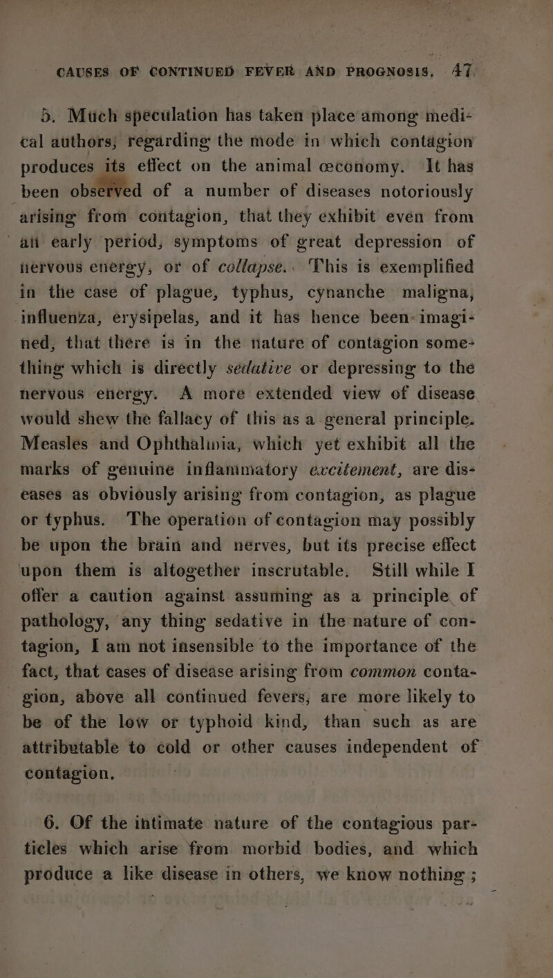 5. Much speculation has taken place among medi- cal authors; regarding the mode in which contagion produces its effect on the animal ceconomy. It has been observed of a number of diseases notoriously arising from contagion, that they exhibit even from ati early period, symptoms of great depression of nervous energy, or of collapse.. This is exemplified in the case of plague, typhus, cynanche maligna, influenza, erysipelas, and it has hence been: imagi- ned, that there is in the nature of contagion some- thing which is directly sedative or depressing to the nervous energy. A more extended view of disease would shew the fallacy of this as a-general principle. Measles and Ophthaliwia, which yet exhibit all the marks of genuine inflammatory evcitement, are dis- eases as obviously arising from contagion, as plague or typhus. The operation of contagion may possibly be upon the brain and nerves, but its precise effect upon them is altogether inscrutable. Still while I offer a caution against assuming as a principle, of pathology, any thing sedative in the nature of con- tagion, I am not insensible to the importance of the fact, that cases of disease arising from common conta- - gion, above all continued fevers, are more likely to be of the low or typhoid kind, than such as are attributable to cold or other causes independent of contagion. 6. Of the intimate nature of the contagious par- ticles which arise from morbid bodies, and which produce a like disease in others, we know nothing ;