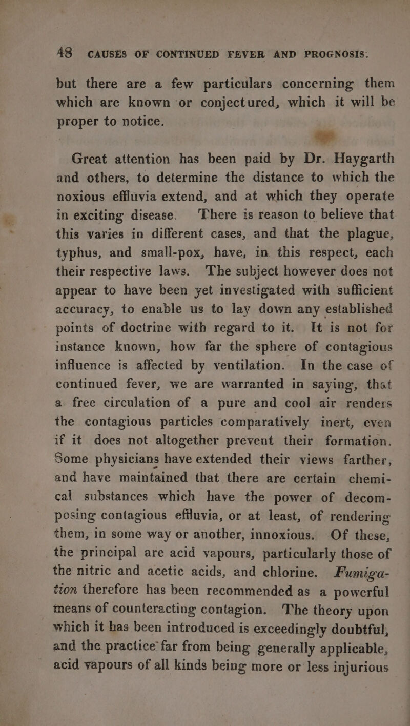 but there are a few particulars concerning them which are known ‘or conjectured, which it will be proper to notice. ee Great attention has been paid by Dr. Haygarth and others, to determine the distance to which the noxious effltiivia extend, and at which they operate in exciting disease. ‘There is reason to believe that this varies in different cases, and that the plague, typhus, and small-pox, have, in this respect, each their respective laws. The subject however does not appear to have been yet investigated with sufficient accuracy, to enable us to lay down any established points of doctrine with regard to it. It is not for instance known, how far the sphere of contagious influence is affected by ventilation. In the case of continued fever, we are warranted in saying, that a free circulation of a pure and cool air renders the contagious particles comparatively inert, even if it does not altogether prevent their formation. Some physicians have extended their views farther, and have maintained that there are certain chemi- cal substances which have the power of decom- posing contagious effluvia, or at least, of rendering them, in some way or another, innoxious. Of these, the principal are acid vapours, particularly those of the nitric and acetic acids, and chlorine. Fumiga- tton therefore has been recommended as a powerful means of counteracting contagion. The theory upon which it has been introduced is exceedingly doubtful, and the practice far from being generally applicable, acid vapours of all kinds being more or less injurious