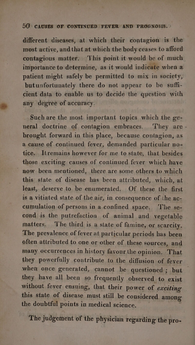 different diseases, at which their contagion is the most active, and that at which the body ceases to afford contagious matter. This point it would be of much importance to determine, as it would indicate when a patient might safely be permitted to mix in society, butunfortunately there do not appear to be suffi- cient data to enable us to decide the question with any degree of accuracy. Such are the most important topics which the ge- neral doctrine of contagion embraces. ‘They are - brought forward in this place, because contagion, as a cause of continued fever, demanded particular no- tice. Itremains however for me to state, that besides those exciting causes of continued fever which have - now been mentioned, there are some others to which this state of disease has been attributed, which, at least, deserve to be enumerated. Of these the first is a vitiated state of the air, in consequence of the ac- cumulation of persons in a-confined space. The se- cond is the putrefaction of animal and vegetable matters. ‘The third is a state of famine, or scarcity, The prevalence of fever at particular periods has been often attributed to one or other of these sources, and many occurrences in history favour the opinion. That they powerfully contribute to the diffusion of fever when once generated, cannot be questioned; but they have all been so frequently observed to exist without fever ensuing, that their power of exciting this state of disease must still be considered among the doubtful points in medical science. _ Y The judgement of the physician regarding the pro-