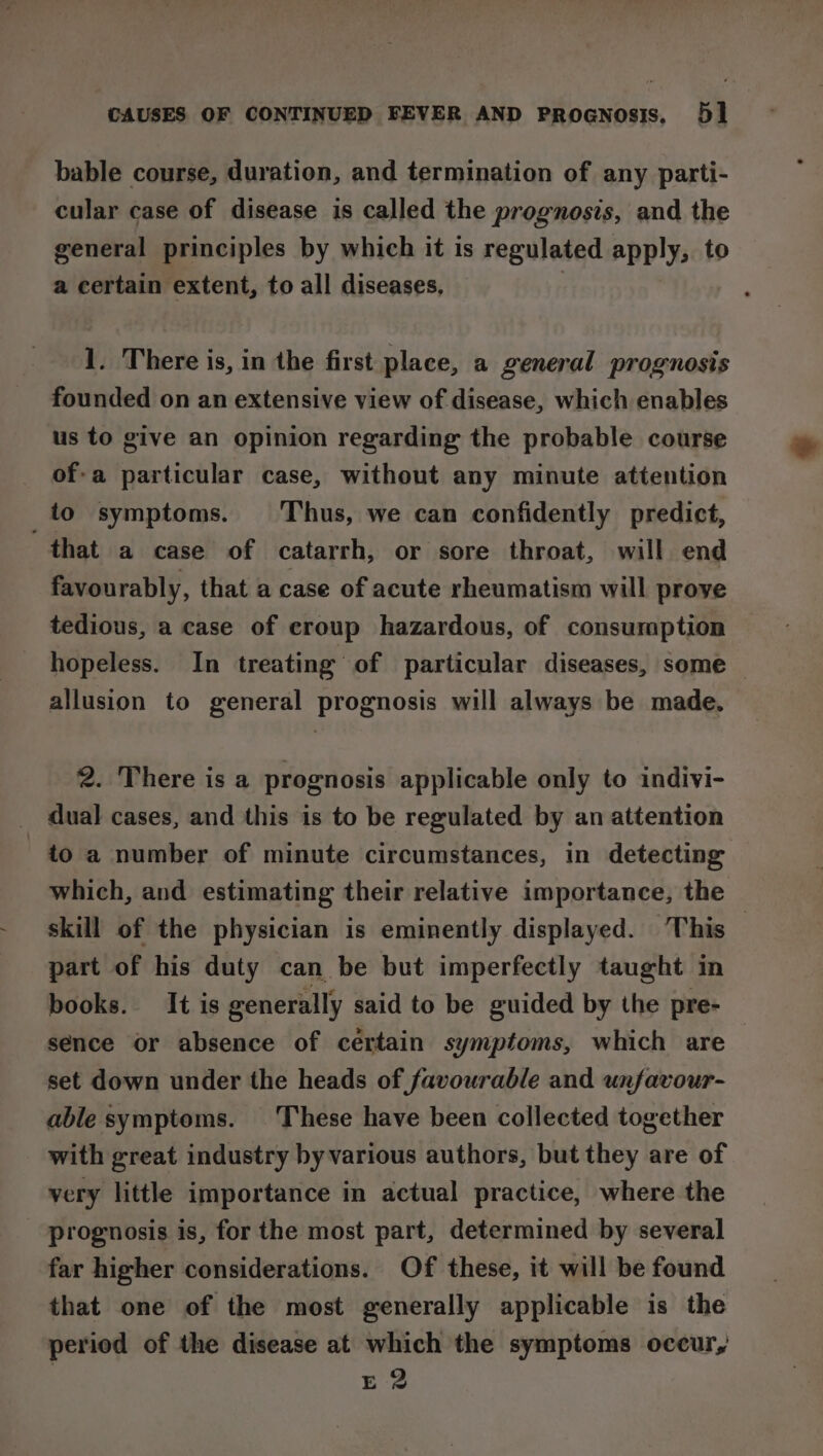 bable course, duration, and termination of any parti- cular case of disease is called the prognosis, and the general principles by which it is regulated apply, to a certain extent, to all diseases, 1. There is, in the first place, a general prognosis founded on an extensive view of disease, which enables us to give an opinion regarding the probable course of-a particular case, without any minute attention to symptoms. Thus, we can confidently predict, that a case of catarrh, or sore throat, will end favourably, that a case of acute rheumatism will prove tedious, a case of croup hazardous, of consumption hopeless. In treating of particular diseases, some | allusion to general prognosis will always be made. 2. There is a prognosis applicable only to indivi- dual cases, and this is to be regulated by an attention to a number of minute circumstances, in detecting which, and estimating their relative importance, the skill of the physician is eminently displayed. This — part of his duty can be but imperfectly taught in books. It is generally said to be guided by the pre- sence or absence of certain symptoms, which are set down under the heads of favourable and unfavour- able symptoms. These have been collected together with great industry byvarious authors, but they are of very little importance in actual practice, where the prognosis is, for the most part, determined by several far higher considerations. Of these, it will be found that one of the most generally applicable is the period of the disease at which the symptoms occur, E2