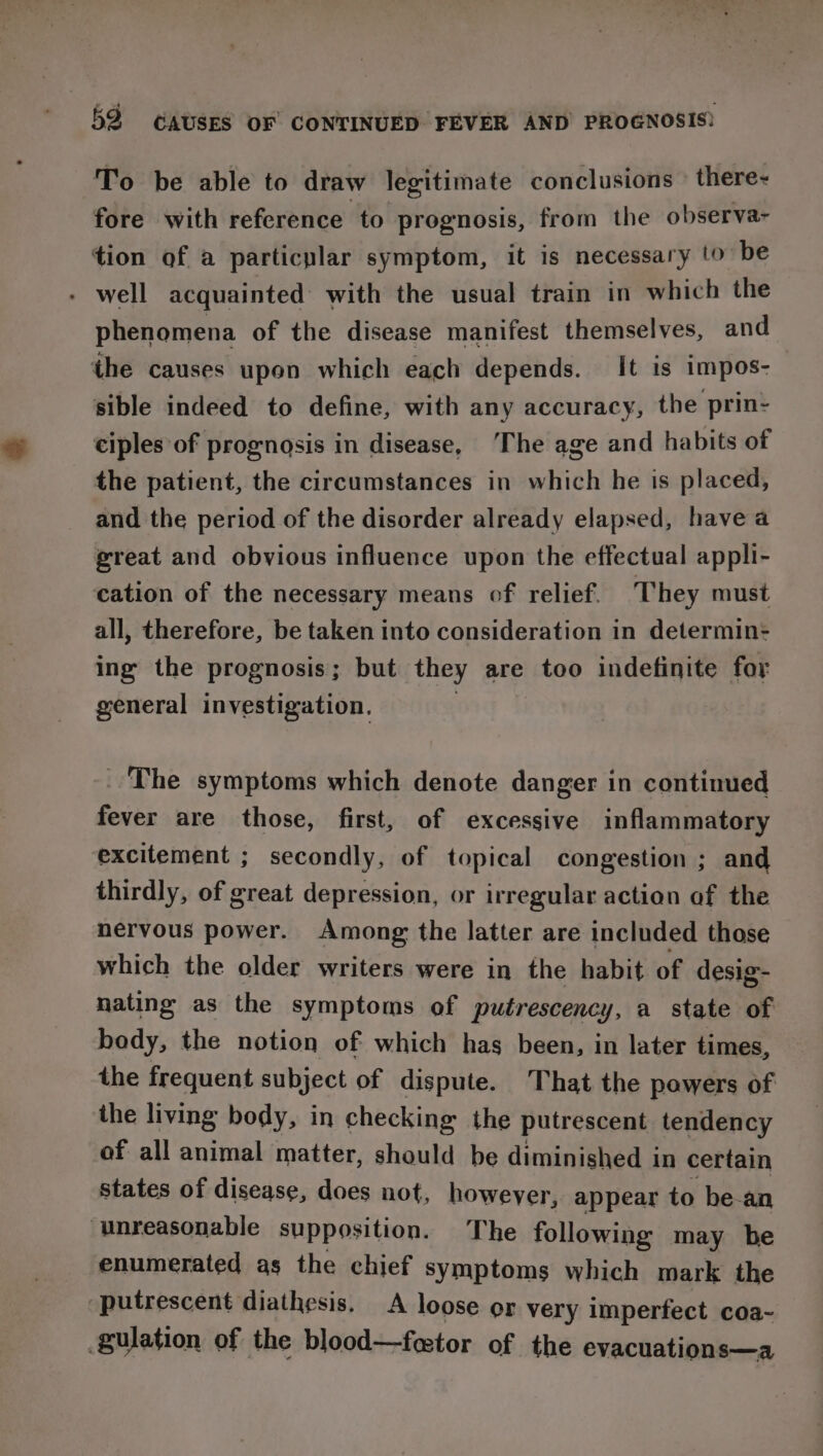 To be able to draw legitimate conclusions’ there- fore with reference to prognosis, from the observa- tion of a particplar symptom, it is necessary to be - well acquainted with the usual train in which the phenomena of the disease manifest themselves, and the causes upon which each depends. It is impos- sible indeed to define, with any accuracy, the prin- ciples of prognosis in disease, ‘The age and habits of the patient, the circumstances in which he is placed, and the period of the disorder already elapsed, have a great and obvious influence upon the effectual appli- cation of the necessary means of relief. They must all, therefore, be taken into consideration in determin: ing the prognosis; but they are too indefinite for general investigation. _ The symptoms which denote danger in continued fever are those, first, of excessive inflammatory excitement ; secondly, of topical congestion ; and thirdly, of great depression, or irregular action of the nervous power. Among the latter are included those which the older writers were in the habit of desig- nating as the symptoms of putrescency, a state of body, the notion of which has been, in later times, the frequent subject of dispute. That the powers of the living body, in checking the putrescent tendency of all animal matter, should be diminished in certain states of disease, does not, however, appear to be-an ‘unreasonable supposition. The following may be enumerated as the chief symptoms which mark the -putrescent diathesis. A loose or very imperfect coa- gulation of the blood—festor of the evacuations—a