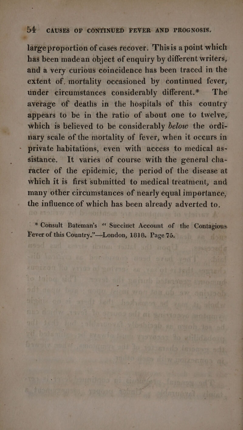 ” large proportion of casés recover. Thisis a point which has been madean object of enquiry by different writers, and a very curious coincidence has been traced in the extent of. mortality occasioned by continued fever, under circumstances considerably different.* The average of deatlis in the hospitals of this country appears to be in the ratio of about one to twelve, which is believed to be considerably below the ordi- nary scale of the mortality of fever, when it occurs in private habitations, even with access to medical as- sistance. It varies of course with the general cha- racter of the epidemic, the period of the disease at which it is first submitted to medical treatment, and many other circumstances of nearly equal importance, the influence of which has been already adverted to. * Consult Bateman’s ‘“ Succirict Account of the Contagions Fever of this Country.”—London, 1818. Page 75.